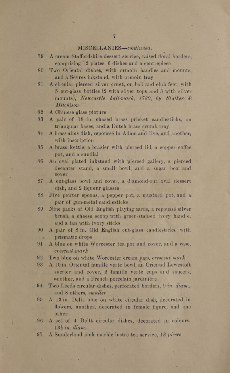 79 80 94 95 96 7 MISCELLANIES—continued. A cream Staffordshire dessert service, raised floral borders, comprising 12 plates, 6 dishes and a centrepiece Two Oriental dishes, with ormolu handles and mounts, and a Sevres inkstand, with ormolu tray _ A circular pierced silver cruet, on ball and club feet, with 5 cut-glass bottles (2 with silver tops and 3 with silver mounts), Newcastle hall-mark, 1780, by Stalker &amp;: Aitchison A pair of 18 in. chased brass pricket candlesticks, on triangular bases, and a Dutch brass crumb tray A brass alms dish, repoussé in Adam and Eve, and another, with inscription . A brass kettle, a brazier with pierced lid, a copper coffee pot, anda minttiol An oval plated inkstand with eed gallery, a pierced decanter stand, a smull bowl, and a sugar box and cover A cut-glass bowl and cover, a diamond-cut -oval dessert dish, and 2 liqueur glasses | Five pewter spoons, a pepper pot, a mustard pot, and a pair of gun-metal candlesticks Nine packs of Old English playing cards, a repoussé silver brush, a cheese scoop with green-stained ivory handle, and a fan with ivory sticks A pair of 8in. Old English cut-glass candlesticks, with prismatic drops A blue on white Worcester tea ae and cover, and a vase, crescent mark Two blue on white Worcester cream jugs, crescent mark sucrier and cover, 2 famille verte cups and saucers, another, and a French porcelain jardiniére Two Leeds circular dishes, perforated borders, 9 7x. diam., and 8 others, smaller A 13in. Delft blue on white circular dish, decorated in flowers, another, decorated in female figure, and one other A set of 4 Delft circular dishes, decorated in colours, 134 in. diam.