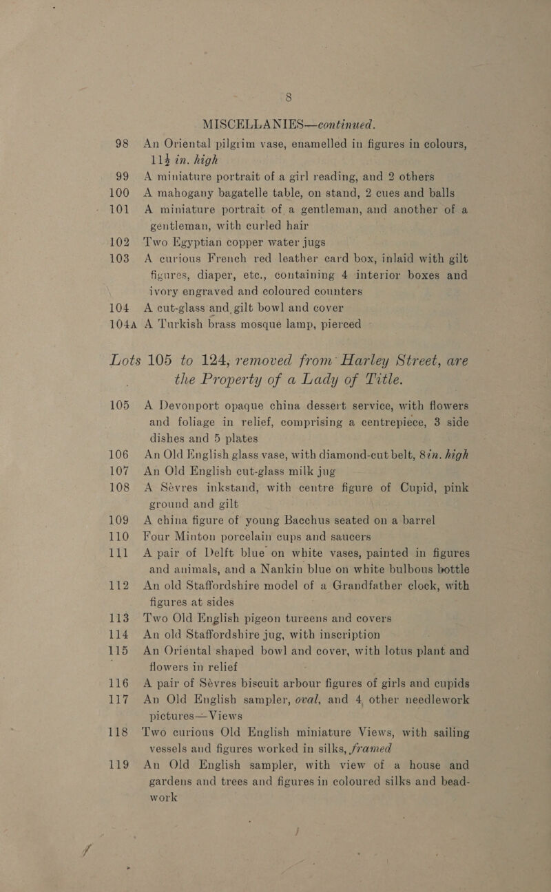 98 a0 100 101 102 103 104 8 MISCELLA NIES—continued. An Oriental pilgrim vase, enamelled in figures in colours, 114 in. high A miniature portrait of a girl reading, and’ others A mahogany bagatelle table, on stand, 2 cues and balls A miniature portrait of a gentleman, and another of a gentleman, with curled hair Two Egyptian copper water jugs A curious French red leather card box, inlaid with gilt figures, diaper, etc., containing 4 interior boxes and ivory engraved and coloured counters A cut-glass and. gilt bowl and cover 105 106 107 108 109 110 111 112 113 114 115 116 117 118 119 the Property of a Lady of Title. A Devonport opaque china dessert service, with flowers and foliage in relief, comprising a centrepiece, 3 side dishes and 5 plates An Old English glass vase, with diamond-cut belt, 87n. high An Old English cut-glass milk jug A Sevres inkstand, with centre figure of Cupid, pink ground and gilt | A china figure of young Bacchus seated on a barrel Four Minton porcelain cups and saucers A pair of Delft blue on white vases, painted in figures and animals, and a Nankin blue on white bulbous bottle An old Staffordshire model of a Grandfather clock, with figures at sides Two Old English pigeon tureens and covers An old Staffordshire jug, with inscription An Oriental shaped bowl] and cover, with lotus cane and flowers in relief A pair of Sévres biscuit arbour figures of girls and cupids An Old English sampler, oval, and 4 other needlework pictures— Views Two curious Old English miniature Views, with sailing vessels and figures worked in silks, framed An Old English sampler, with view of a house and gardens and trees and figures in coloured silks and bead- work