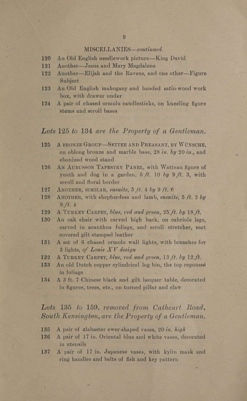 9 MISCELLA NIES—continued. 120 An Old English needlework picture—King David 121 Another—Jesus and Mary Magdalene 122 Another—Elijah and the Ravens, and one other—Figure Subject 123 An Old English mahogany and banded satin-wood work box, with drawer under 124 A pair of chased ormolu candlesticks, on kneeling figure stems and scroll bases Lots 125 to 134 are the Property of a Gentleman. 125 A BRONZE GROUP—SFTTER AND PHEASANT, BY WUNSCHE, on oblong bronze and marble base, 28 zn. by 20 7n., and ebonized wood stand 126. AN AUBUSSON TAPESTRY PANEL, with Watteau figure of youth and dog in a garden, 5 ft. 10 by 9 ft. 3, with scroll and floral border 127 ANOTHER, SIMILAR, ensuite, 5 ft. 4 by 9 ft. 6 128 ANOTHER, with shepherdess and lamb, ensuite, 5 ft. 2 by 9 ft. 4 129 A’TurRKEY CarPEt, blue, red and green, 25 ft. by 18 ft. 130 An oak chair with carved high back, on cabriole legs, carved in acanthus foliage, and scroll stretcher, seat covered gilt stamped leather 131 <A set of 6-chased ormolu wall lights, with branches for 3 lights, ef Louis XV design 132 A Turxry Carpet, blue, red and green, 13 ft. by 12 ft. 133 An old Dutch copper cylindrical log bin, the top repoussé in foliage 134 A 3 ft. 7 Chinese black and gilt lacquer table, decorated in figures, trees, etc., on turned pillar and claw Lots 1385 to 159, removed from Cathcart Road, South Kensington, are the Property of a Gentleman. 135 A pair of alabaster ewer-shaped vases, 20 in. high 136 A pair of 17 in. Oriental blue and white vases, decorated in utensils 137 A pair of 17 in. Japanese vases, with kylin mask and ring handles and belts of fish and key pattern