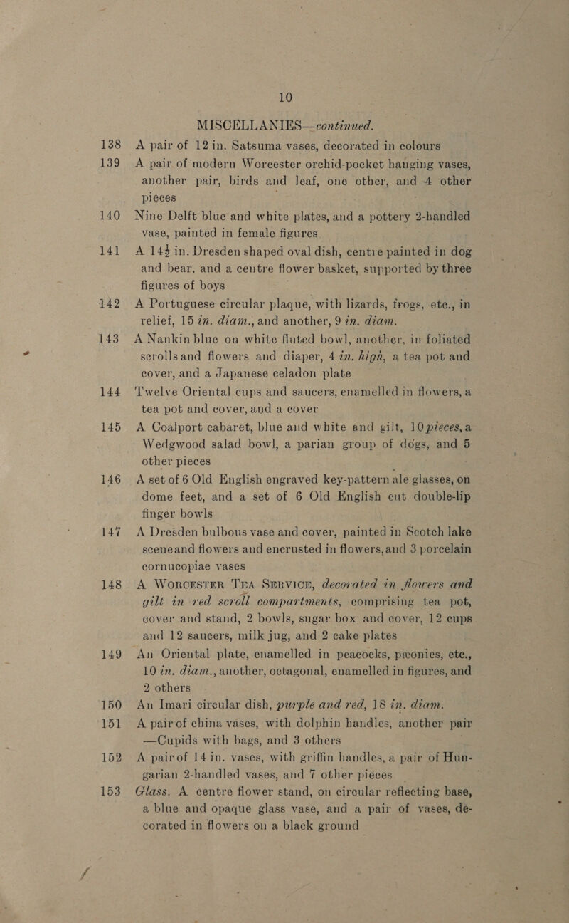 138 139 141 142 143 144 145 146 147 148 149 150 151 152 153 10 MISCELLANIES—continued. A pair of 12 in. Satsuma vases, decorated in colours A pair of modern Worcester orchid-pocket hanging vases, another pair, birds and leaf, one other, and 4 other pieces Nine Delft blue and white plates, and a pottery 2-handled vase, painted in female figures A 144 in. Dresden shaped oval dish, centre painted in dog and bear, and a centre flower basket, supported by three figures of boys A Portuguese circular plaque, with lizards, frogs, etc., in relief, 15 2m. diam., and another, 9 7m. diam. A Nankin blue on white fluted bowl, another, in foliated scrollsand flowers and diaper, 4 in. hign, a tea pot and cover, and a Japanese celadon plate Twelve Oriental cups and saucers, enamelled in flowers, a tea pot and cover, and a cover A Coalport cabaret, blue and white and gilt, 10 pzeces,a Wedgwood salad bow], a parian group of dogs, and 5 other pieces A setof6 Old English engraved key-pattern ale glasses, on dome feet, and a set of 6 Old English cut double-lip finger bowls A Dresden bulbous vase and cover, painted in Scotch lake sceneand flowers and encrusted in flowers, and 3 porcelain cornucopiae vases A WorCESTER TEA SERVICE, decorated in flowers and gilt in ved sca ‘oll compartments, comprising tea pot, cover and stand, 2 bowls, sugar box and cover, 12 cups and 12 saucers, milk jug, and 2 cake plates An Oriental plate, enamelled in peacocks, ponies, ete., 10 in. dianz., another, octagonal, enamelled in figures, and 2 others 3 An Imari circular dish, purple and red, 18 in. diam. A pair of china vases, with dolphin handles, another pair —Cupids with bags, and 3 others A pairof 14 in. vases, with griffin handles, a pair of Hun- garian 2-handled vases, and 7 other pieces Glass. A centre flower stand, on circular reflecting base, a blue and opaque glass vase, and a pair of vases, de- corated in flowers on a black ground