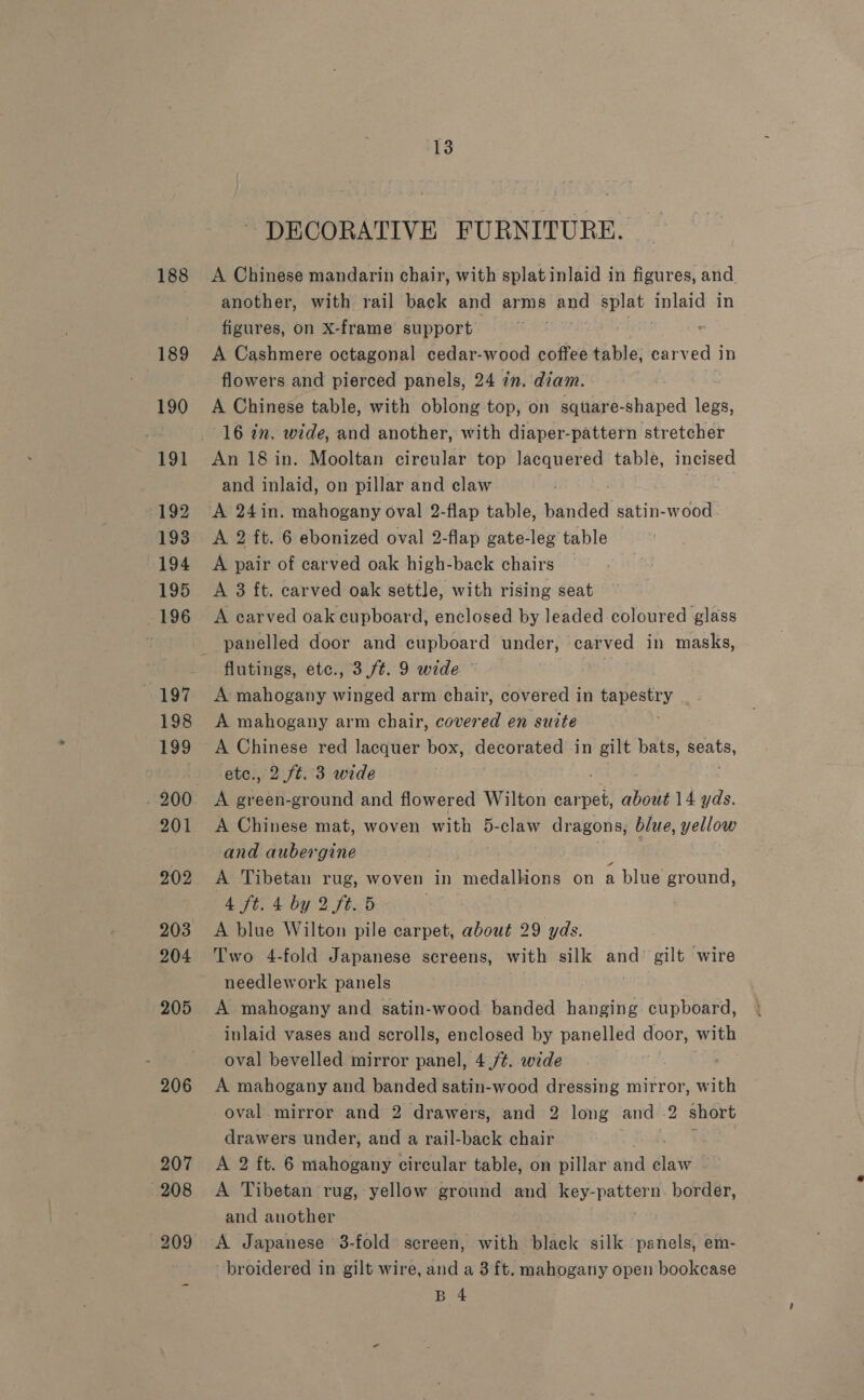 188 189 190 191 192 193 194 195 196 197 198 199 201 202 203 204 205 206 13 - DECORATIVE FURNITURE. A Chinese mandarin chair, with splatinlaid in figures, and. another, with rail back and arms and splat tpland in figures, on X-frame support A Cashmere octagonal cedar-wood coffee table, carved in flowers and pierced panels, 24 in. diam. A Chinese table, with oblong top, on square-shaped legs, 16 in. wide, and another, with diaper-pattern stretcher An 18 in. Mooltan circular top lacquered table, incised and inlaid, on pillar and claw | A 2 ft. 6 ebonized oval 2-flap gate-leg table A pair of carved oak high-back chairs A 3 ft. carved oak settle, with rising seat A carved oak cupboard, enclosed by Jeaded coloured glass panelled door and cupboard under, carved in masks, flutings, etc., 3./t. 9 wide — | A mahogany winged arm chair, covered in tapestry A mahogany arm chair, covered en suite etc., 2 ft. 3 wide A green-ground and flowered Wilton car an about 14 yds. A Chinese mat, woven with 5-claw dragons, blue, yellow and aubergine A Tibetan rug, woven in hedaien: on a blue ground, 4 ft. 4 by 2 ft. 5 | A blue Wilton pile carpet, about 29 yds. Two 4-fold Japanese screens, with silk and gilt wire needlework panels A mahogany and satin-wood banded hanging cupboard, inlaid vases and scrolls, enclosed by panelled door, with oval bevelled mirror panel, 4,/¢. wide A mahogany and banded satin-wood dressing mirror, with oval mirror and 2 drawers, and 2 long and .2 short drawers under, and a rail-back chair A 2 ft. 6 mahogany circular table, on pillar wd ata . A Tibetan rug, yellow ground and key- roe n. border, and another A Japanese 3-fold screen, with black silk panels, em- ~broidered in gilt wire, and a 3 ft. mahogany open bookcase B 4