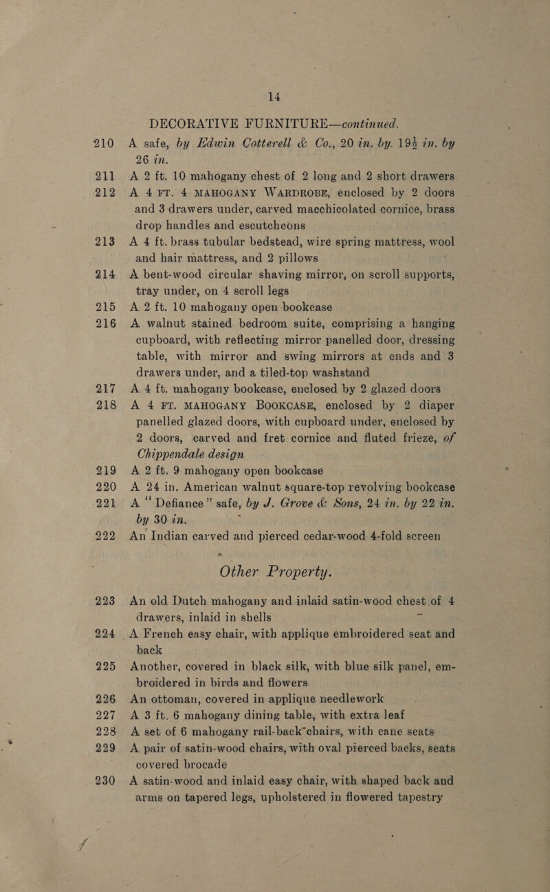 217 218 219 220 221 222 223 224 225 226 227 228 229 230 14 DECORATIVE FURNITURE—continued. A safe, by Edwin Cotterell &amp; Co., 20 in. by. 194 in. by 26 in. A 2 ft. 10 mahogany chest of 2 long and 2 short drawers A 4 FT. 4 MAHOGANY WARDROBE, enclosed by 2 doors and 3 drawers under, carved macchicolated cornice, brass drop handles and escutcheons | A 4 ft. brass tubular bedstead, wire spring mattress, wool and hair mattress, and 2 pillows fi A bent-wood circular shaving mirror, on scroll supports, tray under, on 4 scroll legs A 2 ft. 10 mahogany open bookcase A walnut stained bedroom suite, comprising a hanging cupboard, with reflecting mirror panelled door, dressing table, with mirror and swing mirrors at ends and 3 drawers under, and a tiled-top washstand A 4 ft. mahogany bookcase, enclosed by 2 glazed doors | A 4 FT. MAHOGANY BOOKCASE, enclosed by 2 diaper panelled glazed doors, with cupboard under, enclosed by 2 doors, carved and fret cornice and fluted frieze, of Chippendale design A 2 ft. 9 mahogany open bookease A ae in. American walnut square-top revolving bockeauee AS ‘ Defiance ” safe, by J. Grove be Sons, 24. in. by 22 in. by 30 in. An Indian carved and pisread cedar-wood 4-fold screen * Other Property. An old Dutch mahogany and inlaid satin-wood chest of 4 drawers, inlaid in shells back Another, covered in black silk, with blue silk panel, em- broidered in birds and flowers An ottoman, covered in applique needlework A 3 ft. 6 mahogany dining table, with extra leaf A set of 6 mahogany rail-back*chairs, with cane seats A pair of satin-wood chairs, with oval pierced backs, seats covered brocade A satin-wood and inlaid easy chair, with shaped back and arms on tapered legs, upholstered in flowered tapestry