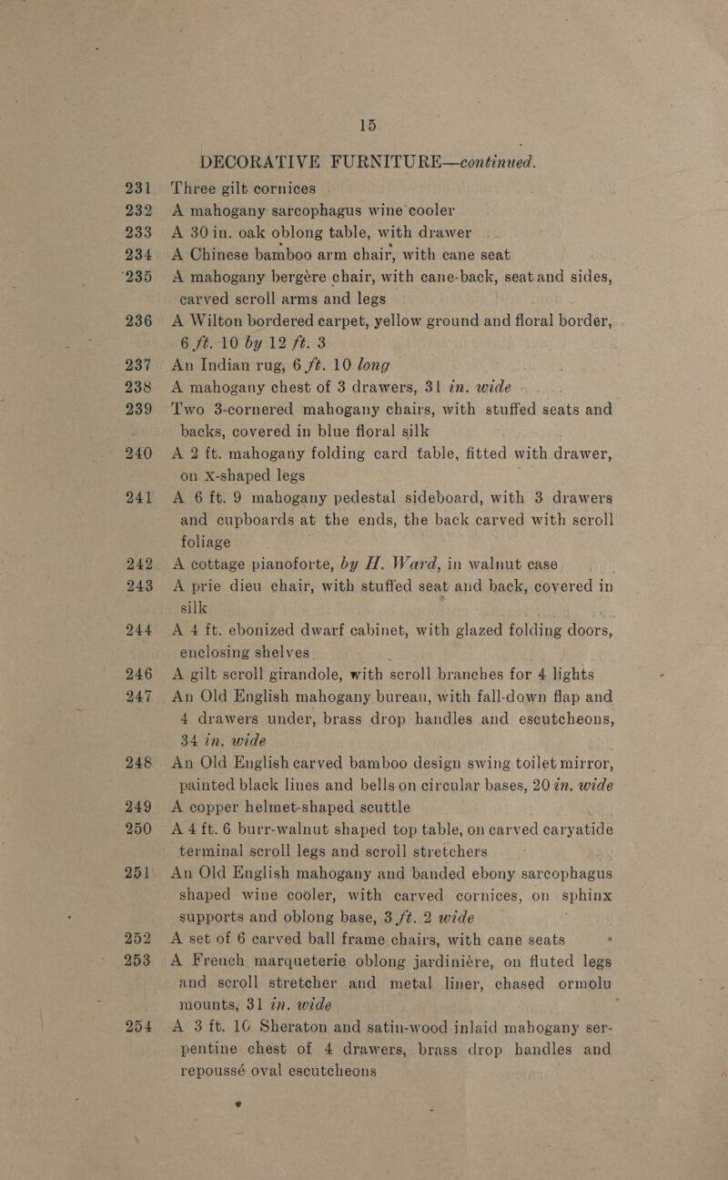 231 232 233 234 ‘235 236 237 238 239 240 242 243 244 246 247 248 249 250 251 252 253 254 15 DECORATIVE FURNITU RE—continued. Three gilt cornices | A 30 in. oak oblong table, with drawer A Chinese bamboo arm chair, with cane seat A mahogany bergere chair, with cane- back, seat.and sides, carved scroll arms and legs A Wilton bordered earpet, yellow ground and floral border, 6 ft. 10 by 12 ft. 3 An Indian rug, 6 /¢. 10 long A mahogany chest of 3 drawers, 31 in. wide Two 3-cornered mahogany chairs, with stuffed seats and backs, covered in blue floral silk . A 2 ft. mahogany folding card table, fitted with dager on X-shaped legs A 6 ft. 9 mahogany pedestal sideboard, with 3 drawers and cupboards at the ends, the back carved with scroll foliage A cottage pianoforte, by H. Ward, in walnut case A prie dieu chair, with stuffed seat and back, covered in silk . A 4 ft. ebonized dwarf cabinet, with ae folding doors, enclosing shelves. . A gilt scroll girandole, with scroll branches for 4 lights An Old English mahogany bureau, with fall-down flap and 4 drawers under, brass drop handles and escutcheons, 34 in, wide An Old English carved bamboo design swing toilet mirror, painted black lines and bells on circular bases, 20 2n. wide A copper helmet-shaped scuttle A 4 ft.6 burr-walnut shaped top table, on carved savers terminal scroll legs and scroll stretchers An Old English mahogany and banded ebony sarcophagus shaped wine cooler, with carved cornices, on sphinx supports and oblong base, 3 /¢. 2 wide A set of 6 carved ball frame chairs, with cane seats A French marqueterie oblong jardiniére, on fluted legs and scroll stretcher and metal liner, chased ormolu mounts, 31 in. wide | A 3 ft. 16 Sheraton and satin-wood inlaid mahogany ser- pentine chest of 4 drawers, brass drop handles and repoussé oval escutcheons
