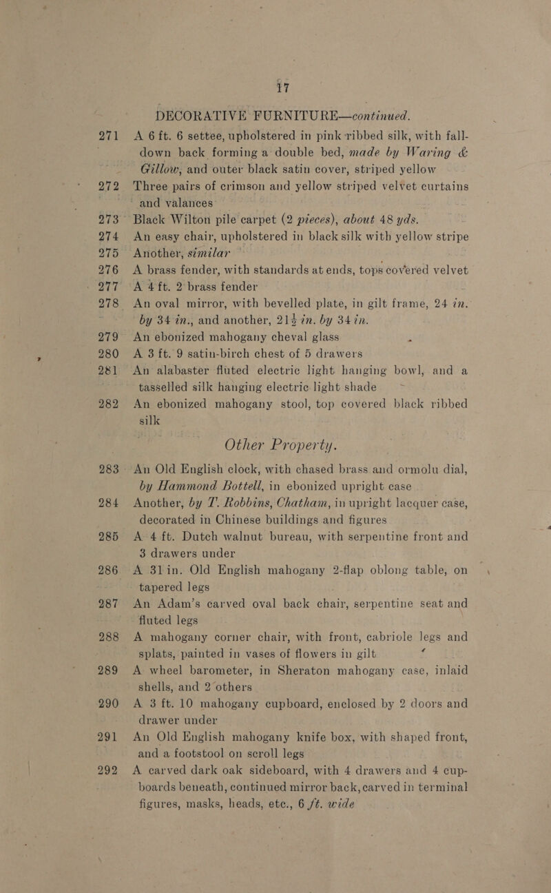 271 272 274 275 276 279 280 281 282 284 285 286 287 288 289 290 291 292 17 DECORATIVE FURNITURE—continued. A 6 ft. 6 settee, upholstered in pink ribbed silk, with fall- down back forming a double bed, made by Waring &amp; Gillow, and outer black satin cover, striped yellow Three pairs of crimson and yellow striped velvet curtains Black Wilton pile carpet (2 pieces), about 48 yds. An easy chair, upholstered in black silk with yellow stripe A brass fender, with standards at ends, tops covered velvet A 4ft. 2 brass fender af An oval mirror, with bevelled plate, in gilt frame, 24 77. by 34 in., and another, 214 7n. by 34 tn. An ebonized mahogany cheval glass 5 A 3 ft. 9 satin-birch chest of 5 drawers tasselled silk hanging electric light shade ; An ebonized mahogany stool, top covered black ribbed silk Other Property. An Old English clock, with chased brass and ormolu dial, by Hammond Bottell, in ebonized upright case Another, by 7. Robbins, Chatham, in upright lacquer case, decorated in Chinese buildings and figures A 4 ft. Dutch walnut bureau, with serpentine front and 3 drawers under A 3lin. Old English mahogany 2-flap oblong table, on An Adam’s carved oval back Hae serpentine seat and fluted legs A mahogany corner chair, with front, cabriole legs and splats, painted in vases of flowers in gilt J A: wheel barometer, in Sheraton mahogany case, saint shells, and 2 others A 3 ft. 10 mahogany cupboard, enclosed by 2 doors and drawer under An Old English mahogany knife box, with shaped front, and a footstool on scroll legs A carved dark oak sideboard, with 4 drawers and 4 cup- boards beneath, continued mirror back, carved in terminal