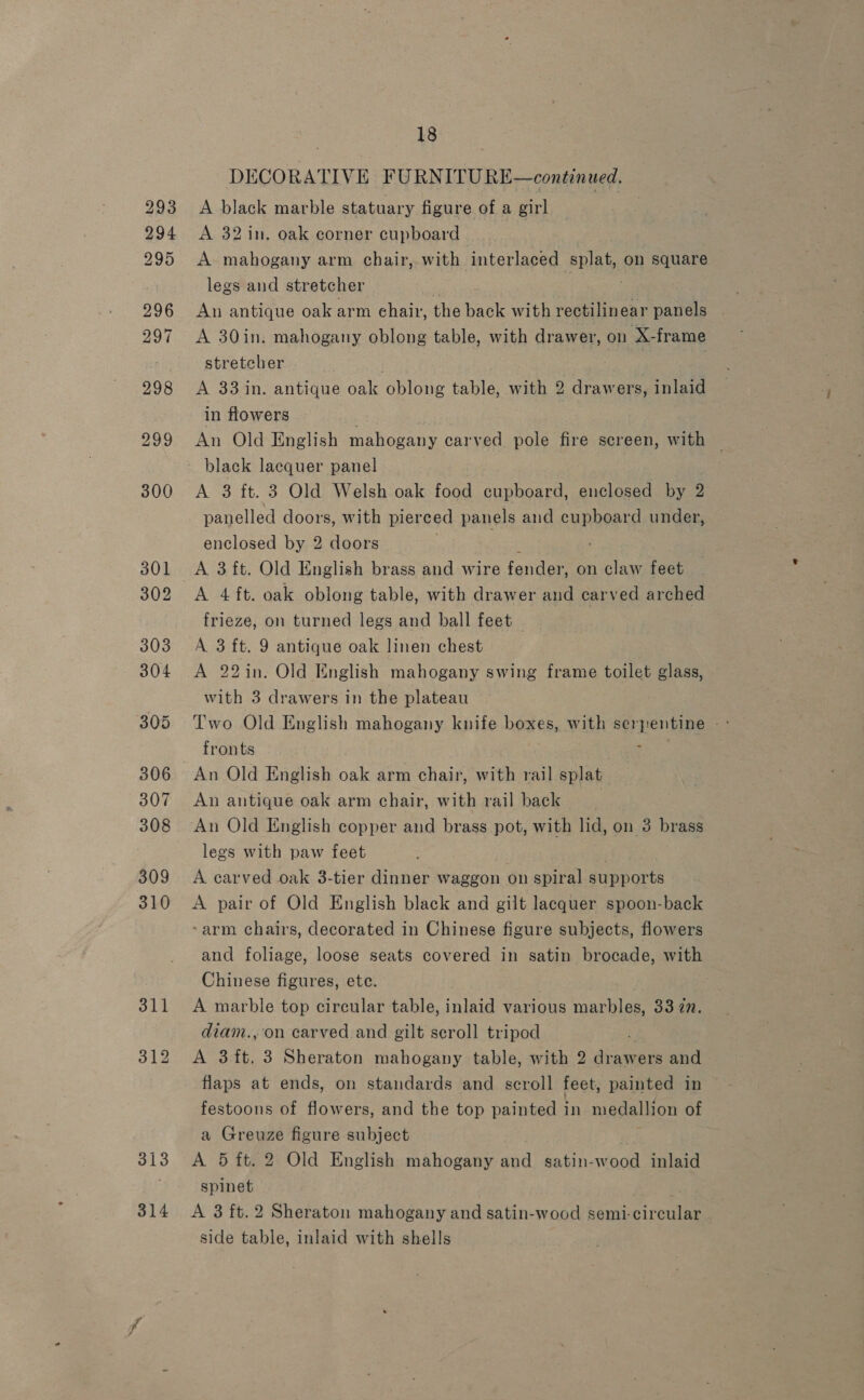 293 294 295 296 297 298 299 300 301 302 303 304 305 306 307 308 309 310 314 18 DECORATIVE FURNITURE—continued. A black marble statuary figure of a girl A 32in. oak corner cupboard A mahogany arm chair,.with interlaced splat, on square legs and stretcher An antique oak arm ehair, the back with rectilin uf panels A 30in. mahogany oblong table, with drawer, on X-frame stretcher . : A 33 in. antique oak oblong table, with 2 drawers, inlaid in flowers An Old English mahogany carved pole fire screen, with — black lacquer panel A 3 ft. 3 Old Welsh oak food cupboard, enclosed by 9 panelled doors, with pierced panels and cupboard under, enclosed by 2 doors . A 3 ft. Old English brass and wire fender, on claw feet A 4 ft. oak oblong table, with drawer and carved arched frieze, on turned legs and ball feet — A 3 ft. 9 antique oak linen chest A 22in. Old English mahogany swing frame toilet glass, with 3 drawers in the plateau fronts An Old English oak arm chair, with rail splat An antique oak arm chair, with rail back An Old English copper and brass pot, with lid, on 3 brass legs with paw feet A carved oak 3-tier dinner waggon on spiral Aronts A pair of Old English black and gilt lacquer spoon-back ~arm chairs, decorated in Chinese figure subjects, flowers and foliage, loose seats covered in satin brocade, with Chinese figures, etc. A marble top circular table, inlaid various marbles, 33 7m. diam., on carved and gilt seroll tripod A 3 ft. 3 Sheraton mahogany table, with 2 drawers and flaps at ends, on standards and scroll feet, painted in festoons of flowers, and the top painted in medallion of a Greuze figure subject A 5 ft. 2 Old English mahogany and satin-wood inlaid spinet A 3 ft.2 Sheraton mahogany and satin-wood semi-circular side table, inlaid with shells
