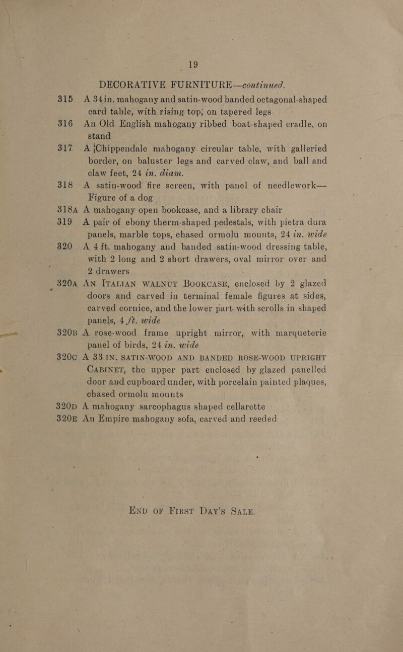 DECORATIVE FURNITURE—continued. 315 A 34in. mahogany and satin-wood banded octagonal-shaped card table, with rising top; on tapered legs 316 An Old English mahogany ribbed boat-shaped cradle, on stand 317. A jChippendale mahogany circular table, with galleried border, on baluster legs and carved claw, and ball and claw feet, 24 zn. diam. 318 A satin-wood fire screen, with panel of needlework— Figure of a dog 318A A mahogany open bookcase, and a library chair 319 A pair of ebony therm-shaped pedestals, with pietra dura panels, marble tops, chased ormolu mounts, 24 2n. wide 320 A 4 ft. mahogany and banded satin-wood dressing table, with 2 long and 2 short drawers, oval mirror over and 2 drawers : 320A AN ITALIAN WALNUT BooKCASE, enclosed by 2 glazed doors and carved in terminal female figures at sides, carved cornice, and the lower part with scrolls in shaped panels, 4./¢. wide 320B A rose-wood frame upright mirror, with marqueterie panel of birds, 24 in. wide 320c A 33. IN. SATIN-WOOD AND BANDED ROSE-WOOD UPRIGHT CABINET, the upper part enclosed by glazed panelled door and cupboard under, with porcelain painted plaques, chased ormolu mounts 320D A mahogany sarcophagus shaped cellarette 320E An Empire mahogany sofa, carved and reeded END oF First Day’s SALE.