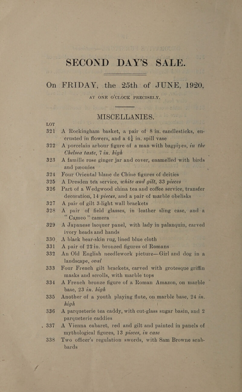 On . 337 338 SECOND DAY'S SALE,  “AT ONE O'CLOCK | PRECISHLY MISCELLANIKES. - A Rockingham basket, -a pair of 8 in. candlesticks, en- crusted in flowers, and a 44 in. spill vase A porcelain arbour figure of a man with bagpipes, 72 the Chelsea taste, Tin. high ae Eee A famille rose ginger jar and cover, enamelled with birds and. peonies Ut hi ; Four Oriental blane de Chine figures of deities A Dresden tea service, white and gilt, 33 pieces Part of a Wedgwood china tea and coffee service, transfer decoration, 14 pieces, and a pair of marble obelisks A pair of gilt 3-light wall brackets | A pair of field glasses, in ‘leather sling case, and-a “Cameo” camera ~ . 3 A Japanese lacquer panel, with lady in palanquin, carved ivory heads and hands A pair of 22in. bronzed figures of Romans An Old English needlework picture—Girl and dog in a landscape, oval Four French gilt brackets, carved with grotesque griffin masks and scrolls, with marble tops A French bronze figure of a Roman Amazon, on marble ~ base, 23 an. high Another of a youth playing flute, on marble base, 24 7. high a A parqueterie tea caddy, with cut-glass sugar basin, and 2 parqueterie caddies A Vienna cabaret, red and gilt and painted in panels of mythological figures, 13 pzeces, in case Two officer’s regulation swords, with Sam Browne scab- bards