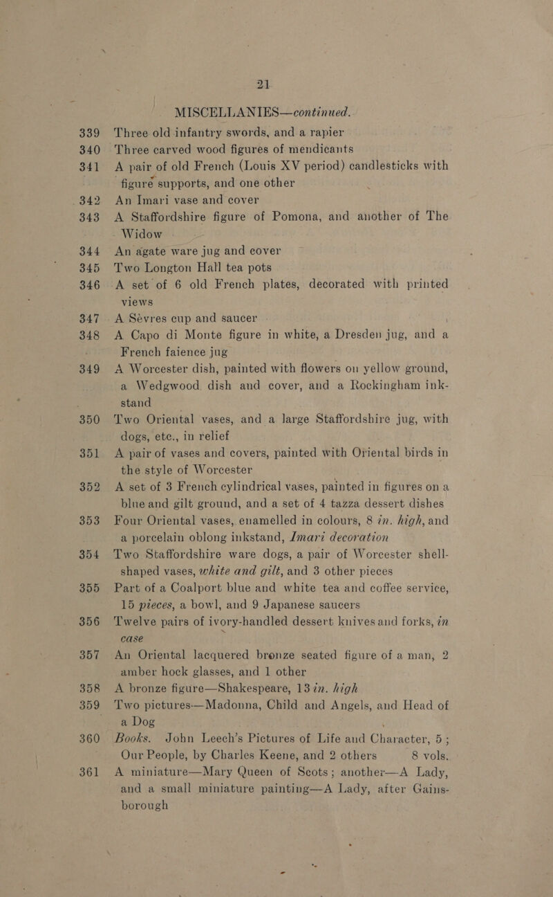 339 340 341 342 343 344 345 346 347 348 349 350 351 352 353 354 355 356 357 358 360 361 21 MISCELLANIES—continued. Three old infantry swords, and a rapier Three carved wood figures of mendicants A pair of old French (Louis XV period) candlesticks with figuré supports, and one other An Imari vase and cover A Staffordshire figure of Pomona, and another of The Widow An agate ware jug and cover Two Longton Hall tea pots views A Sévres cup and saucer . A Capo di Monte figure in white, a Dresden jug, and a French faience jug A Worcester dish, painted with flowers on yellow ground, a Wedgwood. dish and cover, and a Rockingham ink- stand Two Oriental vases, and a large Staffordshire jug, with dogs, ete., in relief . A pair of vases and covers, painted with Oriental birds in the style of Worcester A set of 3 French cylindrical vases, painted in figures on a blue and gilt ground, and a set of 4 tazza dessert dishes Four Oriental vases, enamelled in colours, 8 in. high, and a porcelain oblong inkstand, Lmari decoration Two Staffordshire ware dogs, a pair of Worcester shell- shaped vases, white and gilt, and 3 other pieces Part of a Coalport blue and white tea and coffee service, 15 pieces, a bowl, and 9 Japanese saucers Twelve pairs of ivory-handled dessert knives and forks, 7m case P An Oriental lacquered bronze seated figure of a man, 2 amber hock glasses, and 1 other A bronze figure—Shakespeare, 1372. high Two pictures—Madonna, Child and Angels, and Head of a Dog Our People, by Charles Keene, and 2 others 8 vols. A miniature—Mary Queen of Scots; another—A Lady, and a small miniature painting—A Lady, after Gains- borough |