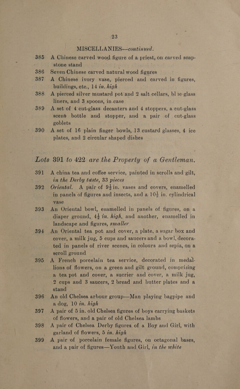 385 386 388 389 390 391 393 394 395 396 397 398 23 MISCELLANIES—cantinued. A Chinese carved wood figure of a priest, on carved soap- stone stand | fee Seven Chinese carved natural wood figures A Chinese ivory vase, pierced and carved in figures, buildings, ete., 14 2n. high | A pierced silver mustard pot and 2 salt cellars, bl 1e-glass liners, and 3 spoons, incase A set of 4 cut-glass decanters and 4 stoppers, a cut-glass scent bottle and stopper, and a pair of cut-glass goblets A set of 16 plain finger bowls, 13 custard glasses, 4 ice plates, and 2 circular shaped dishes A china tea and coffee service, painted in scrolls and gilt, in the Derby taste, 33 pieces Oriental. A pair of 94in. vases and covers, enamelled in panels of figures and insects, and a 104 in. cylindrical vase An Oriental bowl, enamelled in panels of. figures, on a diaper ground, 44 in. high, and another, enamelled in landscape and figures, smaller An Oriental tea pot and cover, a plate, a sugar box and cover, a milk jug, 5 cups and saucers and a bowl, decora- ted in panels of river scenes, in colours and sepia, on a seroll ground A French porcelain tea service, decorated in medal- lions of flowers, on a green and gilt ground, comprising a tea pot and cover, a sucrier and cover, a milk jug, 2 cups and 3 saucers, 2 bread and butter plates and a stand | An old Chelsea arbour group—Man playing bagpipe and a dog, 10 in. high A pair of 5 in. old Chelsea figures of boys carrying baskets of flowers, and a pair of old Chelsea lambs A pair of Chelsea Derby figures of a Boy and Girl, with garland of flowers, 5 in. high A pair of porcelain female figures, on octagonal bases, and a pair of figures—Youth and Girl, zn the white