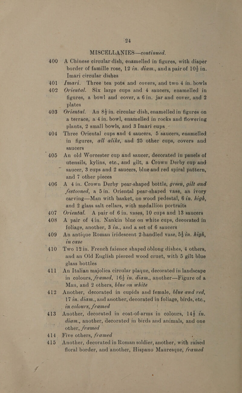 400 404 407 408 409 “410 411 413 414. 415 24 MISCELLANIES—continued. A Chinese circular dish, enamelled in figures, with diaper border of famille rose, 12 7n. diam., and a pair of 104 in. Imari circular dishes Imari. Three tea pots and covers, and two 4 in: bowls Oriental. Six large cups and 4 saucers, enamelled in figures, a bowl and cover, a 6in. jar and cover, and 2 plates Oriental. An 84#in. circular dish, enamelled in figures on a terrace, a 4in. bowl, enamelled in rocks and flowering plants, 2 small bowls, and 3 Imari cups .- Three Oriental cups and 4 saucers, 5 saucers, enamelled in figures, all alike, and 25 other cups, covers and saucers An old Worcester cup and saucer, decorated in panels of utensils, kylins, etc., and gilt, a Crown Derby cup and saucer, 3 cups and 2 saucers, blue and red spiral pattern, and 7 other. pieces . A 4in. Crown Derby pear-shaped bottle, green, gilt and: JSestooned, a 5in, Oriental pear-shaped vase, an ivory carving—Man with basket, on wood pedestal, 6 tn. high, and 2 glass salt cellars, with medallion portraits Oriental. A pair of 6 in. vases, 10 cups and 13 saucers A pair of 4in. Nankin blue on white cups, decorated in foliage, another, 3 22., and a set of 6 saucers — ; An antique Roman iridescent 2-handled vase, 54 in. high, in case ae Two 12in. French faience shaped oblong dishes, 4 others, and an Old English pierced wood cruet, with 5 gilt blue glass bottles 5 An Italian majolica circular plaque, decorated in landscape in colours, framed, 165 in. diam., another—Figure of a Man, and 2 others, blue on white . ‘ Another, decorated in cupids and female, blue and red, 17 in. diam., and another, decorated in foliage, birds, etc., Another, decorated in coat-of-arms in colours, 144 ¢n. diam., another, decorated in birds and animals, and one other, framed Another, decorated in Roman soldier _ another, with raised floral border, and another, Hispano Mauresque, framed