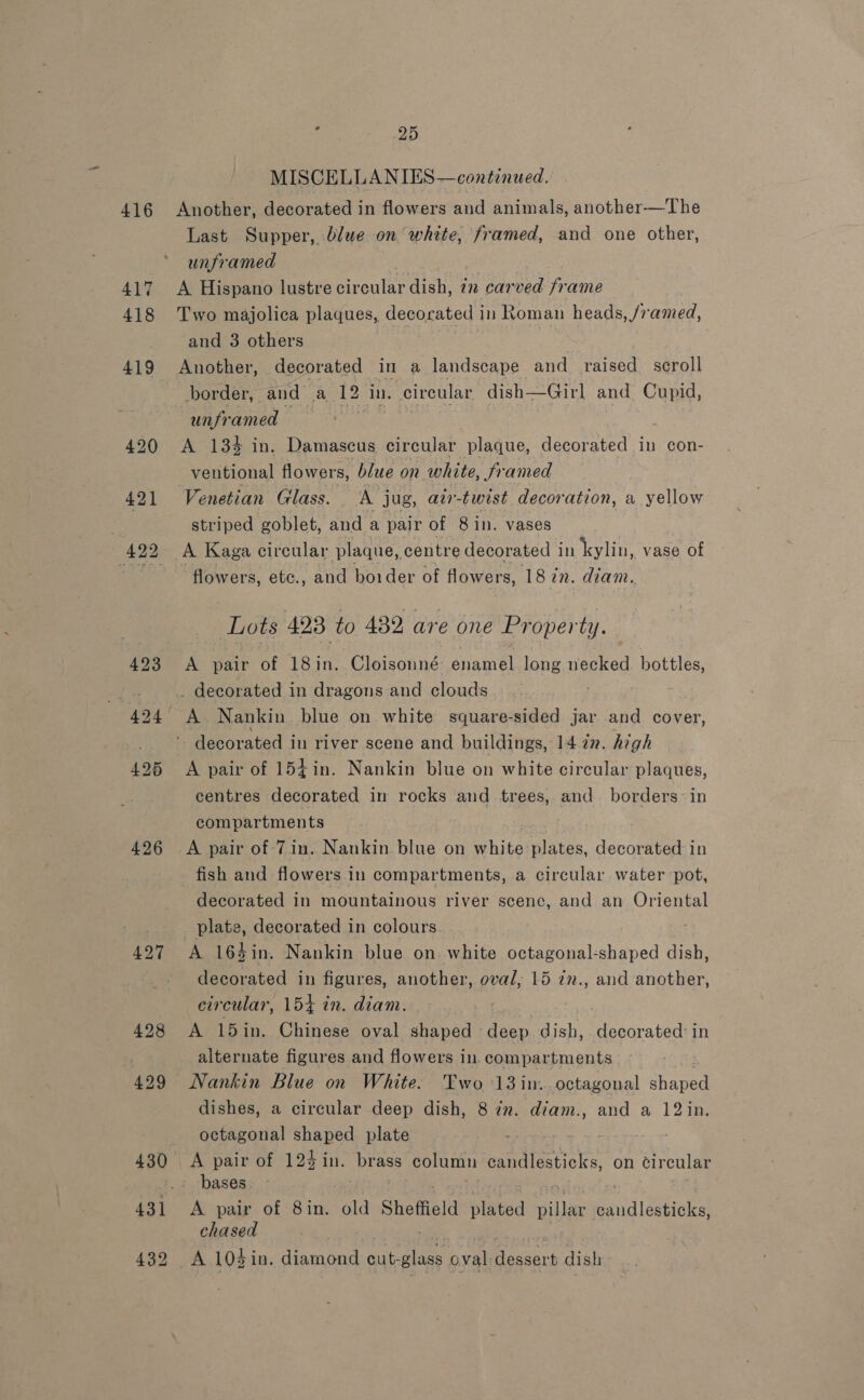416 426 427 428 429 25 MISCELLANIES—continued. Another, decorated in flowers and animals, another—The Last Supper, blue on white, framed, and one other, unframed . A Hispano lustre circular dish, in carved Fane Two majolica plaques, decorated in Roman heads, /ramed, and 3 others Another, decorated in a landscape and raised. scroll border, and a 12 in. circular dish— Girl and Cupid, unframed A +134 in; Damascus circular plaque, decorated in con- vetitional flowers, blue on white, framed Venetian Glass. - A jug, av-twist decoration, a yellow striped goblet, and a pair of 8 in. vases A Kaga circular plaque, centre decorated in kylin, vase of flowers, etc., and boider of flowers, 18 in. diam. Lots 493 to 432, are one Property. A pair of 18in. Cloisonné: enamel long necked. bottles, _ decorated in dragons and clouds A pair of 154in. Nankin blue on white circular plaques, centres decorated in rocks and trees, and borders: in compartments fish and flowers in compartments, a circular water pot, decorated in mountainous river scene, and an Oriental plate, decorated in colours. ; A 16%in. Nankin blue on. white octagonal-shaped dish, decorated in figures, another, oval, 15 7m., and another, circular, 154 in. diam. A 15in. Chinese oval shaped eee dish, decorated: in alternate figures and flowers in. compartments 2 Nankin Blue on White. Two 13 in. octagonal shaped dishes, a circular deep dish, 8 in. diam., and a 12in. octagonal shaped plate bases A pair of 8in. old Sheffield plated pillar seal deuete chased . A 103 in. diamond nee ovalideasart dish