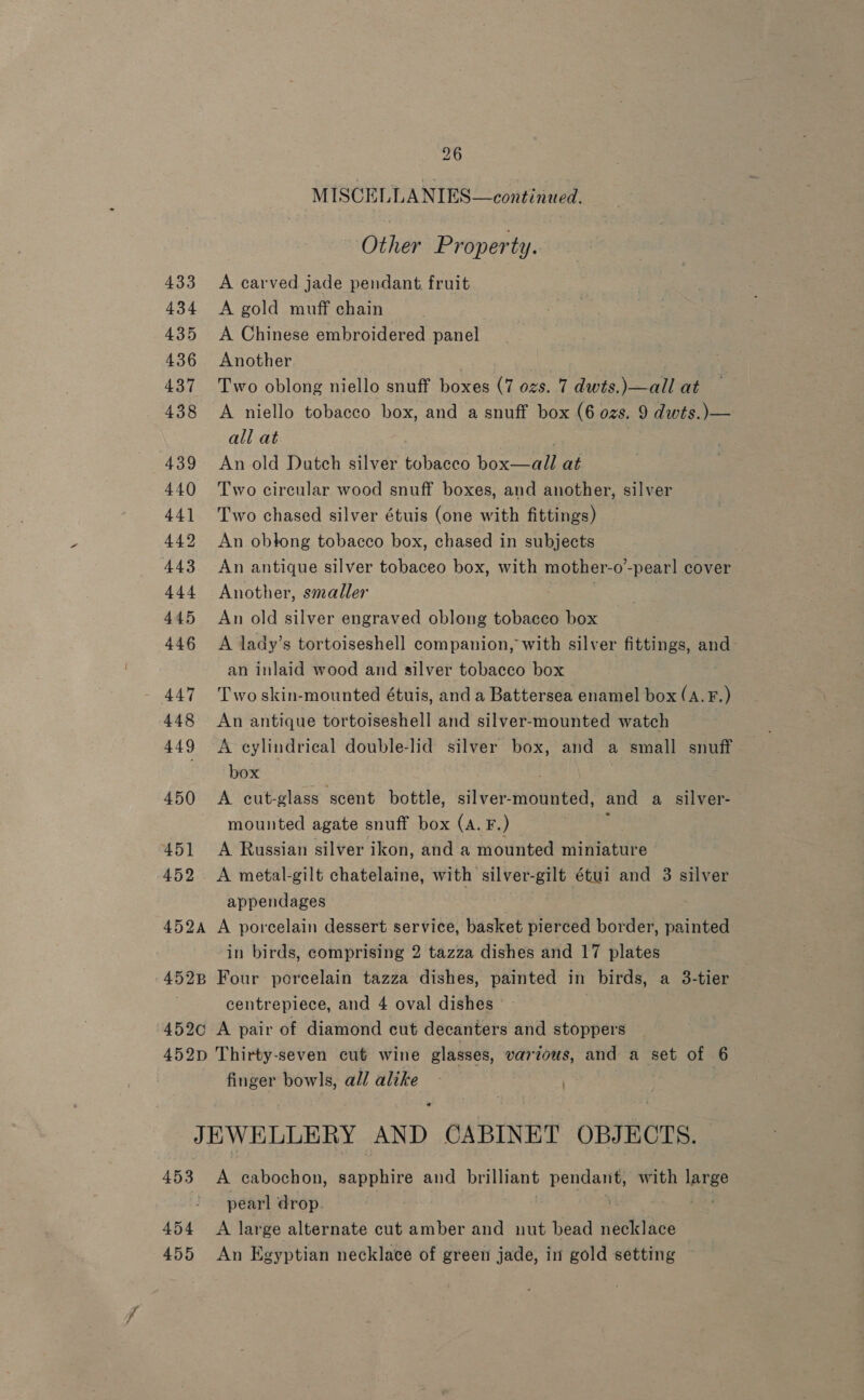 MISCELLANIES—continued. Other Property. 433 <A carved jade pendant fruit 434 A gold muff chain 435 A Chinese embroidered panel 436 Another 437 Two oblong niello snuff boxes (7 ozs. 7 dwts.)—all at 438 A niello tobacco box, and a snuff box (6 ozs. 9 dwts.)— all at 439 An old Dutch silver tobacco box—all at 440 Two circular wood snuff boxes, and another, silver 441 Two chased silver étuis (one with fittings) 442 An obtong tobacco box, chased in subjects 443 An antique silver tobaceo box, with mother-o’-pear! cover 444 Another, smaller 445 An old silver engraved oblong tobacco box 446 A lady’s tortoiseshell companion, with silver fittings, and an inlaid wood and silver tobacco box 447 'Twoskin-mounted étuis, and a Battersea enamel box (A. Ff.) 448 An antique tortoiseshell and silver-mounted watch 449 A cylindrical double-lid silver box, and a small snuff . box 450 <A cut-glass scent bottle, silver-mounted, and a silver- mounted agate snuff box (A. F.) 2 451 <A Russian silver ikon, and a mounted miniature 452 A metal-gilt chatelaine, with silver-gilt étui and 3 silver appendages 452a A porcelain dessert service, basket pierced border, painted in birds, comprising 2 tazza dishes and 17 plates 452pB Four porcelain tazza dishes, painted in birds, a 3-tier centrepiece, and 4 oval dishes 4520 A pair of diamond cut decanters and stoppers 452p Thirty-seven cut wine glasses, various, and a set of 6 finger bowls, all alike * JEWELLERY AND CABINET OBJECTS. 453 A cabochon, sapphire and brilliant pendant, with large pearl drop ; 5 A594 454 <A large alternate cut amber and nut bead necklace 455 An Egyptian necklace of green jade, in gold setting
