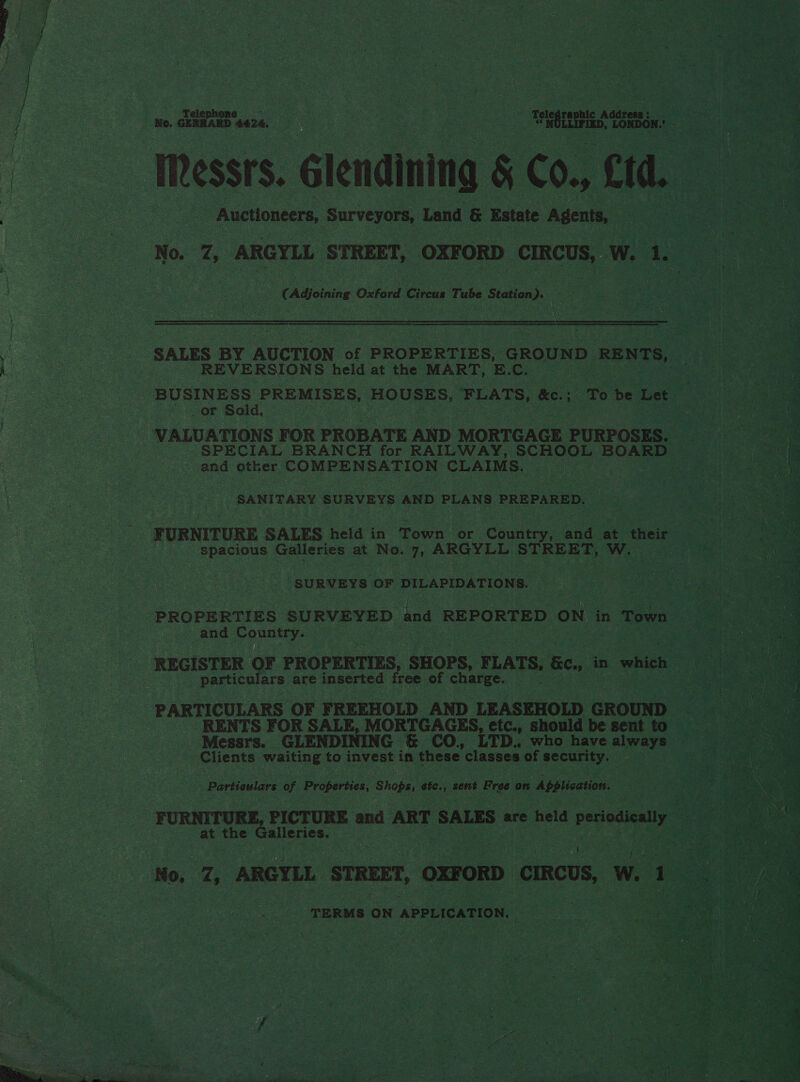 | : i GERHARD 4426, ee eS NaS Hs ion, res oe Iessts. Glendining Con, Ctd. : : os Auctioneers, Surveyors, Land &amp; Estate Agents, | fo 7, ARGYLL STREET, OXFORD CIRCUS, W. 1. a Adjoining Oxford Circas Tube Siatian?. a wt  SALES BY AUCTION of PROPERTIES, GROUND RENTS, i REVERSIONS held at the MART, E. Ce BUSINESS PREMISES, HOUSES, FEATS, kc. ; . a be Let or Sold, VALUATIONS FOR PROBATE AND MORTGAGE PURPOSES. _ SPECIAL BRANCH for RAILWAY, SCHOOL BOARD ~ and other COMPENSATION CLAIMS. at ee ‘SANITARY gone s AND PLANS PREPARED. FURNITURE SALES held in Pann or Cau Bae at their : spacious Sieh at No. 7, ARGYLL STREET, Ww. ‘SURVEYS OF DILAPIDATIONS. PROPERTIES SURVEYED and REPORTED ON in ‘Town | | and Country. REGISTER OF PROPERTIES, SHOPS, FLATS, Bey in “which particulars are inserted free of charge. PARTICULARS OF FREEHOLD AND LEASEHOLD GROUND : RENTS FOR SALE, MORTGAGES, etc., should be sent to Messrs. GLENDINING &amp; CO. LTD. who have always — Clients waiting to invest in these classes of security. o3 Particulars of Hae oN Shops, efc., sent Free on Application. _ FURNITURE, PICTURE and ART SALES. are held periodically at the Galleries. ; No, Z, ARGYLL STREET, OXFORD CIRCUS, w. prea TERMS ON APPLICATION. —_ nea ee  ov . tw eee Nm LA ae OT ee Sees “ gb oy Ah 2 ae bed ¥ 7 =F &lt;b SOG i a is. ee Cast Riss y ; ape a&gt; ee he es oe &gt;. * ~ on AR po tah hee utd aed 3 . Tas\ 4 oe Soe Su  + i eS ‘hate 