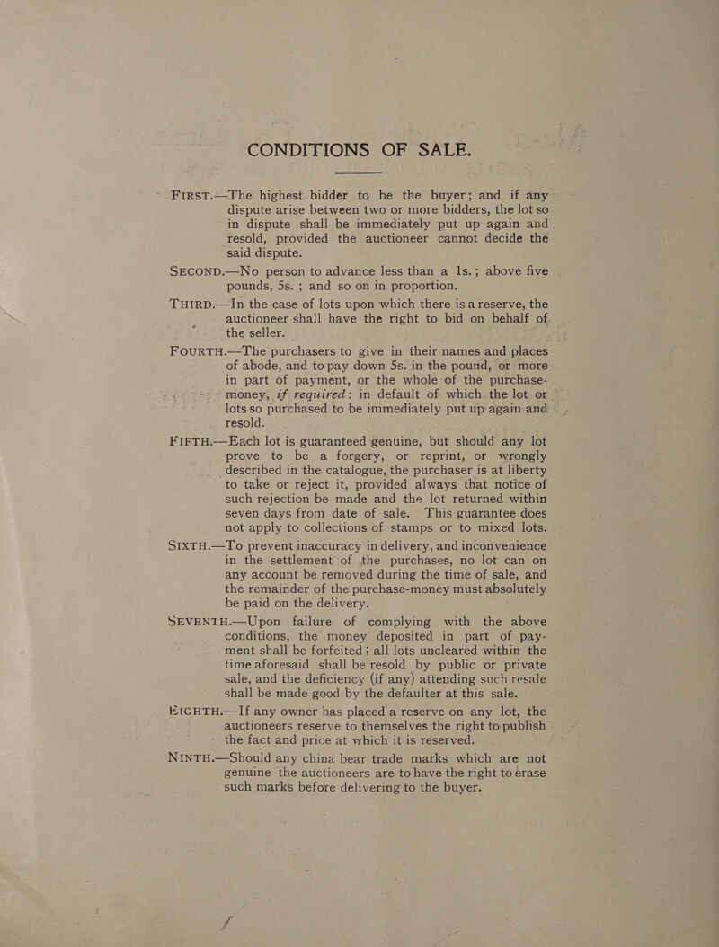 CONDITIONS OF SALE. First.—The highest bidder to be the buyer; and if any dispute arise between two or more bidders, the lot so in dispute shall be immediately put up again and resold, provided the auctioneer cannot decide the said dispute. SECOND.—No person to advance less than a ls.; above five pounds, 5s. ; and so on in proportion. THIRD.—In the case of lots upon which there isa reserve, the auctioneer shall have the right to bid on behalf of the ‘seller. FourTH.—-The purchasers to give in their names and places of abode, and to pay down 5s. in the pound, or’ more in part of payment, or the whole of the purchase- money, tf required: in default of which. the lot or resold. FIFTH.—Each lot is guaranteed genuine, but should any lot prove to be a forgery, or reprint, or wrongly _described in the catalogue, the purchaser is at liberty to take or reject it, provided always that notice of such rejection be made and the lot returned within seven days from date of sale. This guarantee does not apply to collections of stamps or to mixed lots. SIXTH.—To prevent inaccuracy in delivery, and inconvenience in the settlement of the purchases, no lot can on any account be removed during the time of sale, and the remainder of the purchase-money must absolutely be paid on the delivery. SEVENTH.—Upon failure of complying with the above conditions, the money deposited in part of pay- ment shall be forfeited; all lots uncleared within the time aforesaid shall be resold by public or private sale, and the deficiency (if any) attending such resale shall be made good by the defaulter at this sale. HtGHTH.—If any owner has placed a reserve on any lot, the auctioneers reserve to themselves the right to publish the fact and price at which it is reserved. NINTH.—Should any china bear trade marks which are not genuine the auctioneers are to have the right to erase such marks before delivering to the buyer,