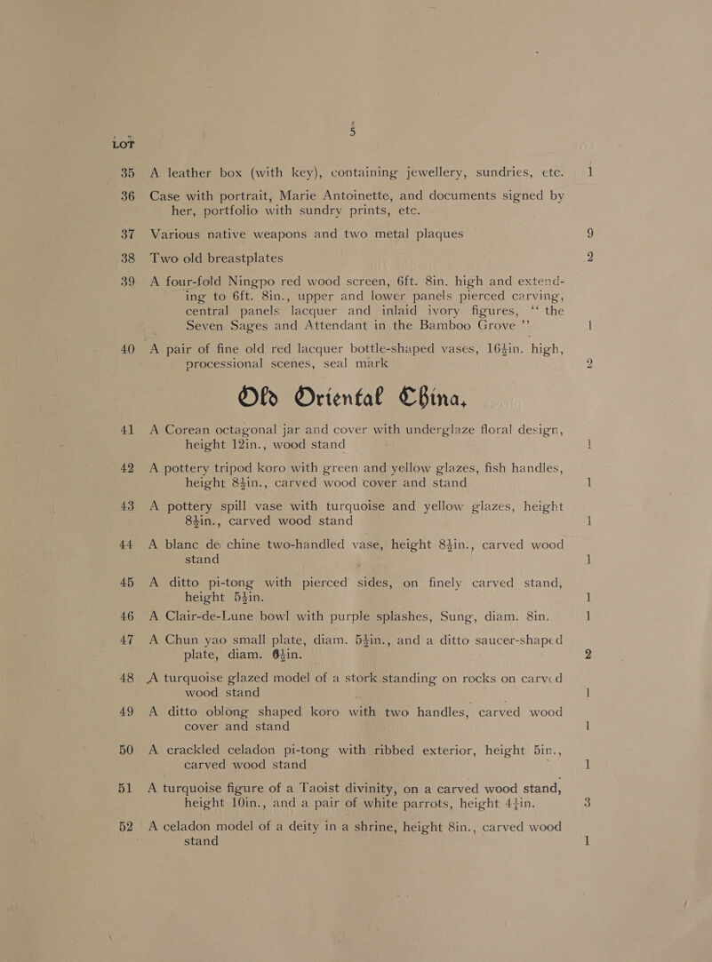 35 36 37 38 39 4] 42 43 44 45 46 47 48 49 50 51 52 A leather box (with key), containing jewellery, sundries, ete. her, portfolio with sundry prints, ete. Various native weapons and two metal plaques Two old breastplates A four-fold Ningpo red wood screen, 6ft. 8in. high and extend- ing to 6ft. 8in., upper and lower panels pierced carving, central panels lacquer and inlaid ivory figures, ‘‘ the Seven Sages and Attendant in the Bamboo Grove ’’ nrocessional scenes, seal mark Old Oriental CBina, A Corean octagonal jar and cover with underglaze floral design, height 12in., wood stand A pottery tripod koro with green and yellow glazes, fish handles, height 84in., carved wood cover and stand A pottery spill vase with turquoise and yellow glazes, height 84in., carved wood stand A blane de chine two-handled vase, height 84in., carved wood stand | A ditto pi-tong with pierced sides, on finely carved stand, height 5$in. A Clair-de-Lune bowl with purple splashes, Sung, diam. 8in. A Chun yao small plate, diam. 54in., and a ditto saucer-shaped plate, diam. 64in. A turquoise glazed model of a stork standing on rocks on carvcd wood stand . A ditto oblong shaped koro with two handles, carved wood cover and stand A crackled celadon pi-tong with ribbed exterior, height 5in., carved wood stand A turquoise figure of a Taoist divinity, on a carved wood stand, height 10in., and a pair of white parrots, height 44in. A celadon model of a deity in a shrine, height 8in., carved wood stand