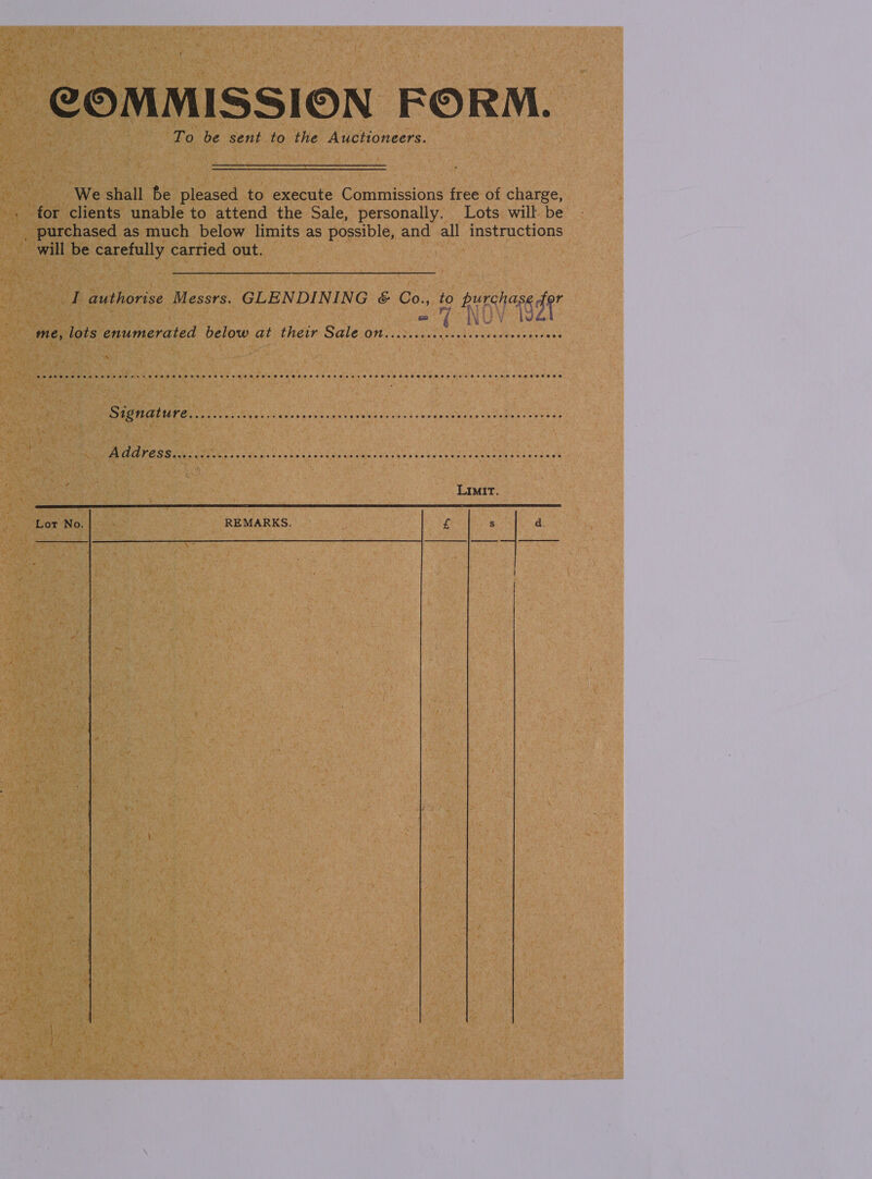 COMMISSION FORM. To be sent to the Auctioneers. We shall fe pleased to execute Commissions free of charge, for clients unable to attend the Sale, personally. Lots will be _ purchased as much below limits as possible, and all instructions will be carefully carried out. I authorise Messrs. GLENDINING &amp; Co., to Hy NOV TST «i bus ¥ me, lots enumerated below at their Sale ON. ..i.ccccceccceccccecccenseoes De RE Ee DS Cre Rich ti aun yoke vk Up WS eine bs bis Lege hans cu dewe ds eeo) ob PEGS dee hes bec tive kote oi naib sae obs be emenids Raat eas 8 LIMIT    Lor No. REMARKS. £ s ‘ d. | | 