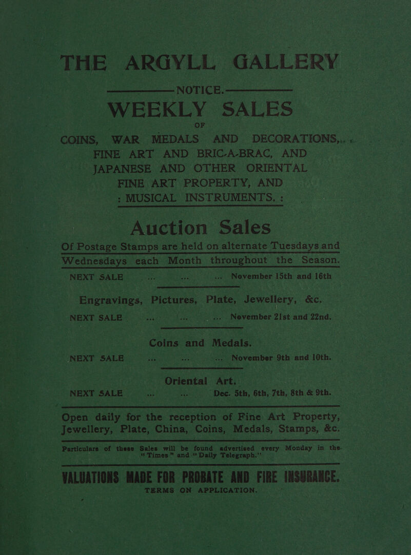 THE ARGYLL, GALLERY NOTICE. WEEKLY SALES  ‘FINE ART AND BRIC-A-BRAC, AND JAPANESE AND OTHER ORIENTAL | _ FINE ART PROPERTY, AND | : MUSICAL INSTRUMENTS. : — Auction Sales Of Postage Stamps are held on alternate Tuesdays and Wednesdays each Month throughout the Season. NEXT SALE eae | Bes sh ... November i and 16th —  Eioraeiies Pictures, Plate, Jewellery, &amp;c. NEE SALES Shou hee Nevemiber 2ist and’ 22nd. Coins and Medals.  CONEXE SALES Gi ... November 9th and 10th. Rta Oriental Art. NEXT SALE ae Dee. Sth, 6th, 7th, 8th &amp; Sth. -—s Open daily for the beuepten s of Fine Art Property, jewellery, Plate, China, Coins, Medals, Stamps, &amp;c.  Particulars of these Sales will be found advertised every Monday in the “Times” and -“ Daily oe Jaan ein oo. ‘wuntions WADE FOR PROBATE AND FIRE INSURANCE. TERMS ON APPLICATION.  