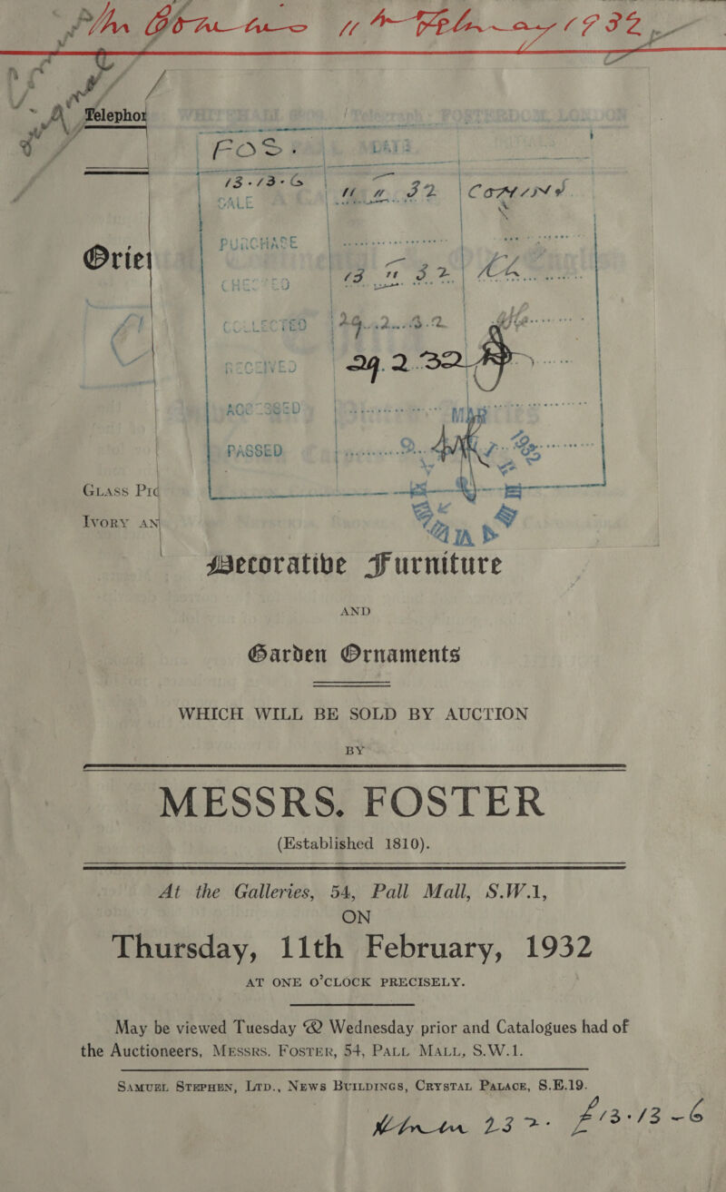  a | | | | Guass Prd Ivory my AND Garden Ornaments WHICH WILL BE SOLD BY AUCTION BY MESSRS. FOSTER (Established 1810).  At the Galleries, 54, Pall Mall, S.W.1, ON Thursday, 11th February, 1932 AT ONE O’CLOCK PRECISELY. May be viewed Tuesday 2 Wednesday prior and Catalogues had of the Auctioneers, Messrs. Foster, 54, Patt Mau, S.W.1. Samug. Stepuen, Lrp., News Buripines, Crystat Parace, §.E.19. Pint. 23 &gt;: £1313 6