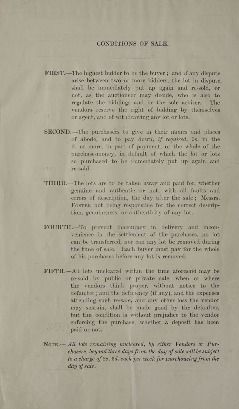 CONDITIONS OF SALE. FIRST.—The highest bidder to be the buyer ; and if any dispute arise between two or more bidders, the lot in dispute. shall be immediately put up again and re-sold, or not, as the auctioneer may decide, who is also to regulate the biddings and be the sole arbiter. The vendors reserve the right of bidding by themselves or agent, and of withdrawing any lot or lots. SECOND.—The purchasers to give in their names and places of abode, and to pay down, if required, 5s. in the £, or more, in part of payment, or the whole of the purchase-money, in default of which the lot or lots so purchased to be inmediately put up again and re-sold. THIRD.—the lots are to be taken away and paid for, whether genuine and authentic or not, with all faults and errors of description, the day after the sale; Messrs. Foster not being responsible for the correct descrip- tion, genuineness, or authenticity of any lot. FOURTH.—To prevent inaccuracy in delivery and _ incon- venience in the settlement of the purchases, no lot can be transferred, nor can any lot be removed during the time of sale. Hach buyer must pay for the whole of his purchases before any lot is removed. FIFTH.—-All lots uncleared within the time aforesaid may be re-sold by public or private sale, when or where the vendors think proper, without notice to the defaulter ; and the deficiency (if any), and the expenses attending such re-sale, and any other loss the vendor may sustain, shall be made good by the defaulter, but this condition is without prejudice to the vendor enforcing the purchase, whether a deposit has been paid or not. : Note.— All lots remaining uncleared, by either Vendors or Pur- chasers, beyond three days from the day of sale will be subject to a charge of 2s. 6d. each per week for warehousing from the day of sale.