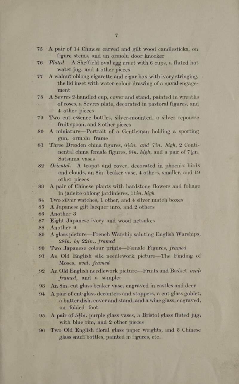 80 81 90 93 95 96 7 figure stems, and an ormolu door knocker Plated. A Sheffield oval egg cruet with 6 cups, a fluted hot water jug, and 4 other pieces A walnut oblong cigarette and cigar box with ivory stringing, the lid inset with water-colour drawing of a naval engage- ment A Sevres 2-handled cup, cover and stand, painted in wreaths of roses, a Sevres plate, decorated in pastoral figures, and 4 other pieces Two cut essence bottles, silver-mounted, a silver repousse fruit spoon, and 8 other pieces A miniature—Portrait of a Gentleman holding a sporting gun, ormolu frame Three Dresden china figures, 64in. and Tin. high, 2 Conti- nental china female figures, 9in. high, and a pair of 74in. Satsuma vases Oriental. A teapot and cover, decorated in phoenix birds and clouds, an 8in. beaker vase, 4 others, smaller, and 19 other pieces A pair of Chinese plants with hardstone flowers and foliage in jadeite oblong jardinieres, 1lin. high Two silver watches, 1 other, and 4 silver match boxes A Japanese gilt lacquer inro, and 2 others Another 3 Eight Japanese ivory and wood netsukes Another 9 A glass picture—French Warship saluting English Warships, 28in. by 22in., framed Two Japanese colour prints—Female Figures, framed An Old English silk needlework picture—The Finding of Moses, oval, framed An Old English needlework picture—Fruits and Basket. oval» framed, and a sampler An, 8in. cut glass beaker vase, engraved in castles and deer A pair of cut:glass decanters and stoppers, a cut glass goblet, a butter dish, cover and stand, and a wine glass, engraved, on folded foot A pair of 54in. purple glass vases, a Bristol glass fluted jug; with blue rim, and 2 other pieces Two Old English floral glass paper weights, and 3 Chinese glass snuff bottles, painted in figures, etc.