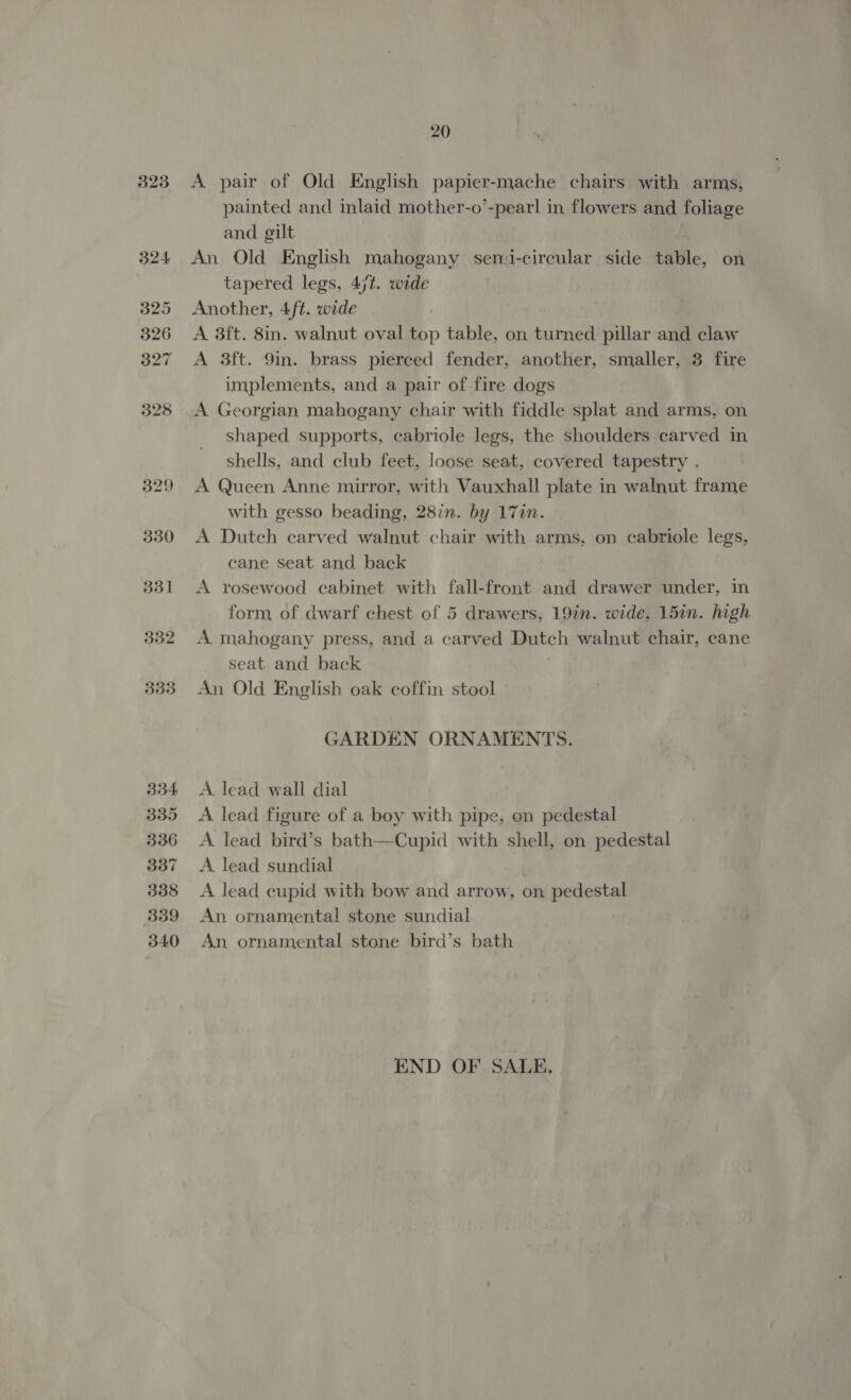 323 330 331 332 333 334 335 336 337 338 339 340 20 A pair of Old English papier-mache chairs with arms, painted and inlaid mother-o’-pearl in flowers and foliage and gilt An Old English mahogany semi-circular side table, on tapered legs, 4jt. wide Another, 4ft. wide A 3ft. 8in. walnut oval top table, on turned pillar and claw A 3ft. 9m. brass pierced fender, another, smaller, 3 fire implements, and a pair of fire dogs A. Georgian mahogany chair with fiddle splat and arms, on shaped supports, cabriole legs, the shoulders carved in shells, and club feet, loose seat, covered tapestry . A Queen Anne mirror, with Vauxhall plate in walnut frame with gesso beading, 28in. by 17in. A Dutch carved walnut chair with arms, on cabriole legs, cane Seat and back A rosewood cabinet with fall-front and drawer under, in form of dwarf chest of 5 drawers, 19in. wide, 15in. high A mahogany press, and a carved Dutch walnut chair, cane seat and back An Old English oak coffin stool GARDEN ORNAMENTS. A. lead wall dial A lead figure of a boy with pipe, on pedestal A lead bird’s bath—Cupid with shell, on pedestal A lead sundial A lead cupid with bow and arrow, on pedestal An ornamental stone sundial An ornamental stone bird’s bath END OF SALE.