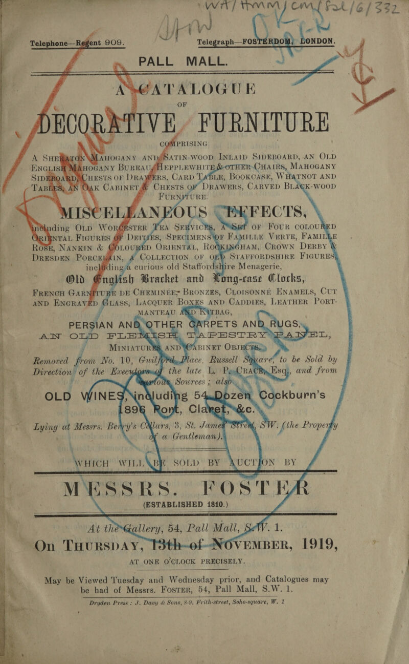 — ye ae) os yak (6/332 Aw ne 6 re Oe     &lt; Telephone—Regent 909. PALL MALL. i JATALOG U k TIVE, FURNITURE gffprisine              OE cod INLAID SIDEBOARD, AN OLD ft ea ee a See ty MAHOGANY WERS, CARD TABLE, BooKCASE, WHATNOT AND ‘ rd CHESTS OF DRAWERS, CARVED BLA€K-WooD FURNITURE. SCELEAN BOUS | FECTS, or Four coLout    mb ORIENTAL, ROG E, NANKIN &amp; @ POLLRCTION OF ) DRESDEN Porcny (LN         | | : Old Brg aly Bracket aN fong- case etree | FRENCH GARNITU: ph DE CHEMINEE? BronzEs, CLorsonNé ENAMELS, CUT AND ENGRAVED @LAss, Lacquer Boxes AND CappiEes, LEATHER PoRT- | MANTEAU TBAG, 1 PERSIAN ANB OTH =R PETS AN RUGS, | AN OLD FLEMIsSH, TAPESTR ae) ¥ MINIATURE, AND W@ABINET OBsECHS Removed from No. 10, oa) Wly,.Place, Russell ‘ . Directions of the Execudéorsao ' the late i Py 4 i D * Sources ; algo, % % 4 Tah | OLD INES, g 54.Doze 7 89 e | 5 Cl o % Lying at Messrs. Beryy's CXlars, 3, St. James j a Gentleman). WHICH WILL&amp;BE SOLD BY | M¥ESSRS. ROSH j gt __ (ESTABLISHED 1810.)    At the &gt; SW. 1. iq | On THURSDAY. 1 4 sf OVEMBER, 1919, $ AT ONE O'CLOCK PRECISELY. May be Viewed Tuesday and Wednesday prior, and Catalogues may be had of Messrs. Foster, 54, Pall Mall, S.W. 1. Dryden Press: J. Davy &amp; Sons, 8-9, Frith-street, Soho-square, Wad 