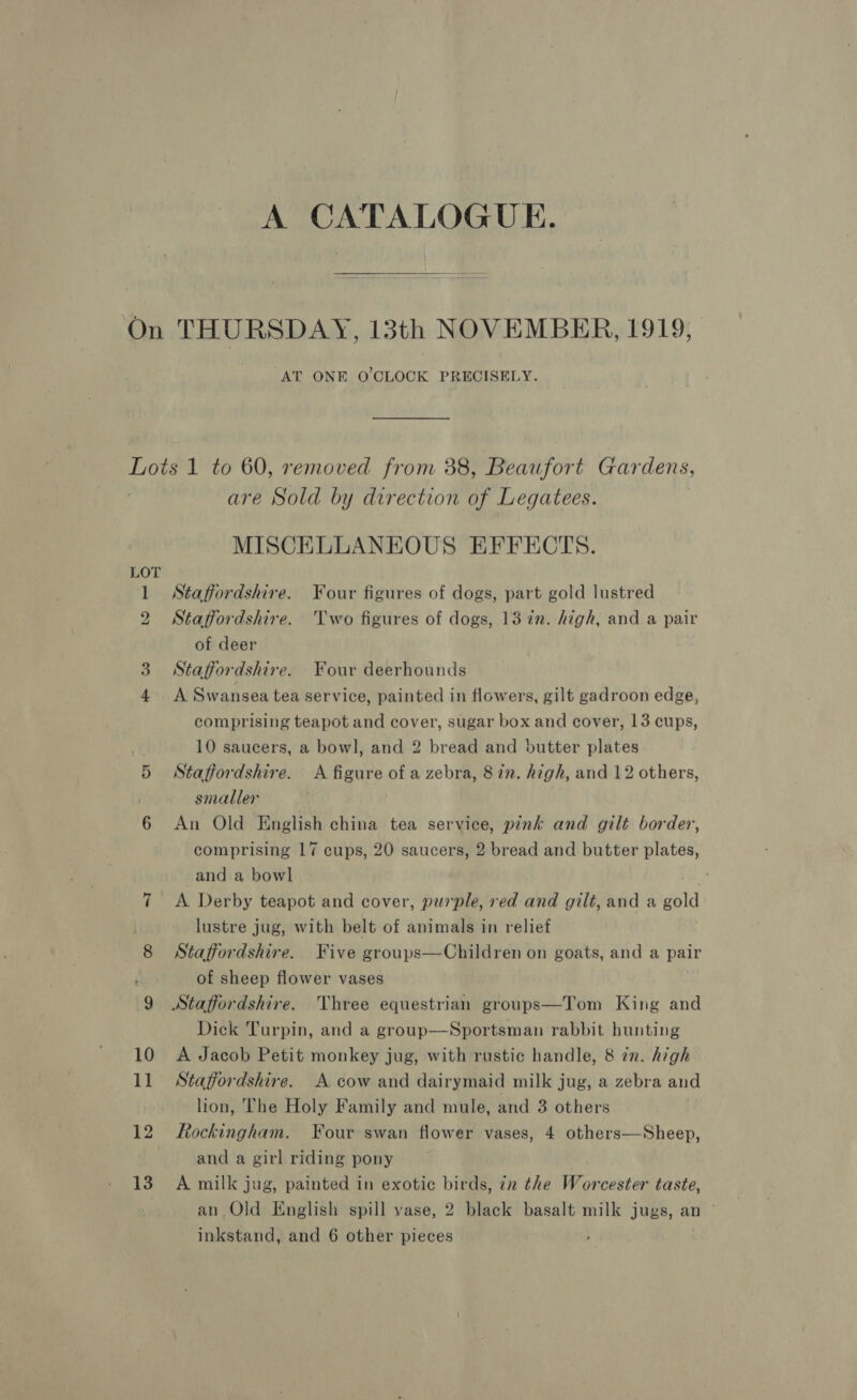 A CATALOGUE. AT ONE O'CLOCK PRECISELY. hoe © m 12 13 are Sold by direction of Legatees. MISCELLANEOUS EFFECTS. Staffordshire. Four figures of dogs, part gold lustred Staffordshire. ‘Two figures of dogs, 13 in. high, and a pair of deer Staffordshire. Four deerhounds A Swansea tea service, painted in flowers, gilt gadroon edge, comprising teapot and cover, sugar box and cover, 13 cups, 10 saucers, a bowl, and 2 bread and butter plates Staffordshire. A figure of a zebra, 8 in. high, and 12 others, smaller An Old English china tea service, pink and gilt border, comprising 17 cups, 20 saucers, 2 bread and butter plates, and a bowl A Derby teapot and cover, purple, red and gilt, and a gold lustre jug, with belt of animals in relief Staffordshire. Five groups—Children on goats, and a pair of sheep flower vases Dick Turpin, and a group—Sportsman rabbit hunting A Jacob Petit monkey jug, with rustic handle, 8 in. high Staffordshire. A cow and dairymaid milk jug, a zebra and lion, The Holy Family and mule, and 3 others Rockingham. Four swan flower vases, 4 others—Sheep, and a girl riding pony A milk jug, painted in exotic birds, zn the Worcester taste, an,Old English spill vase, 2 black basalt milk jugs, an ~ inkstand, and 6 other pieces