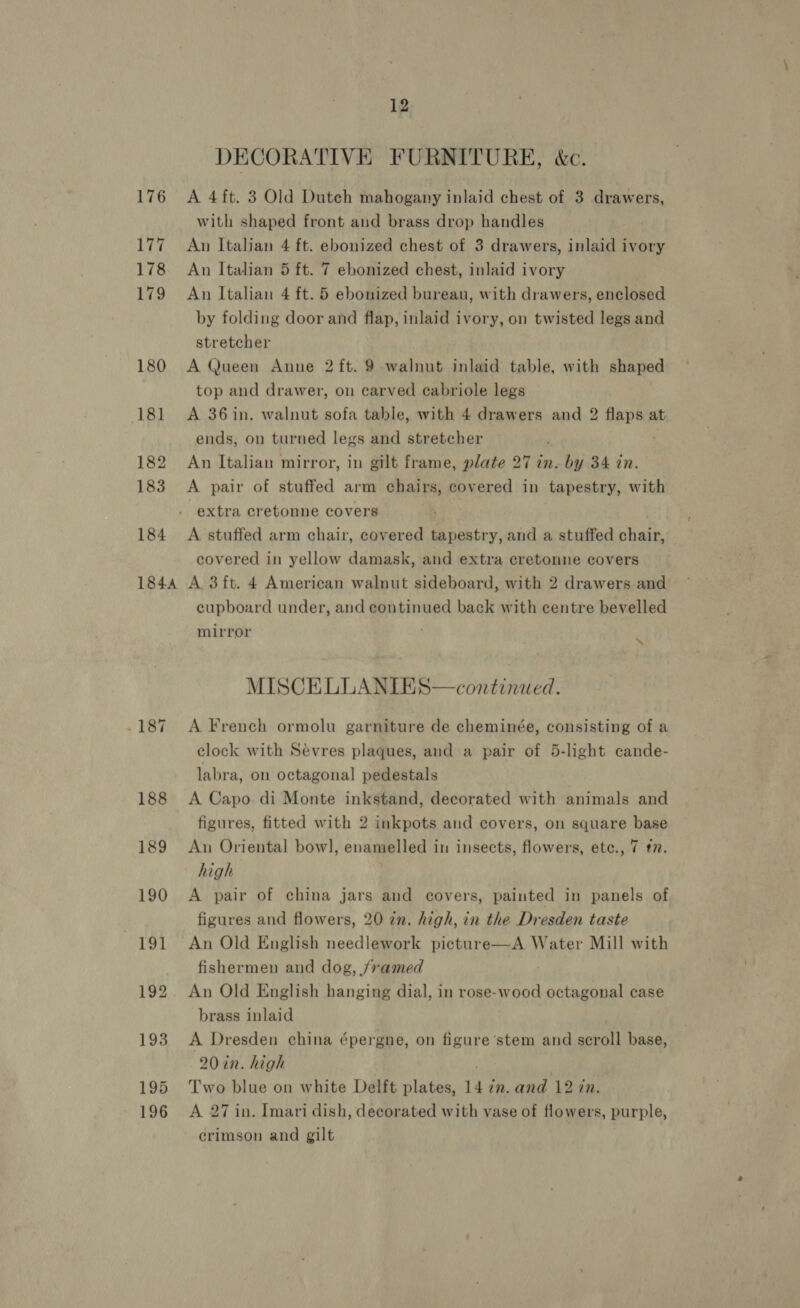 176 177 178 179 180 181 182 183 184 1844 12 DECORATIVE FURNITURE, &amp;c. A 4ft. 3 Old Dutch mahogany inlaid chest of 3 drawers, with shaped front and brass drop handles An Italian 4 ft. ebonized chest of 3 drawers, inlaid ivory An Italian 5 ft. 7 ebonized chest, inlaid ivory An Italian 4 ft. 5 ebonized bureau, with drawers, enclosed by folding door and flap, inlaid ivory, on twisted legs and stretcher A Queen Anne 2 ft. 9 walnut inlaid table, with shaped top and drawer, on carved cabriole legs A 36 in. walnut sofa table, with 4 drawers and 2 flaps at ends, on turned legs and stretcher An Italian mirror, in gilt frame, plate 27 in. by 34 in. A pair of stuffed arm chairs, covered in tapestry, with extra cretonne covers A stuffed arm chair, covered tapestry, and a stuffed chair, covered in yellow damask, and extra cretonne covers A 3ft. 4 American walnut sideboard, with 2 drawers and cupboard under, and continued back with centre bevelled mirror “\ MISCELLANIES—continued. A French ormolu garniture de cheminée, consisting of a clock with Sévres plaques, and a pair of 5-light cande- labra, on octagonal pedestals A Capo. di Monte inkstand, decorated with animals and figures, fitted with 2 inkpots and covers, on square base An Oriental bowl, enamelled in insects, flowers, ete., 7 #7. high A pair of china jars and covers, painted in panels of figures and flowers, 20 in. high, in the Dresden taste An Old English needlework picture—A Water Mill with fishermen and dog, /7amed An Old English hanging dial, in rose-wood fy case brass inlaid A Dresden china épergne, on figure stem and scroll base, 20 in. high Two blue on white Delft plates, 14 in. and 12 in. A 27 in. Imari dish, decorated with vase of flowers, purple, crimson and gilt