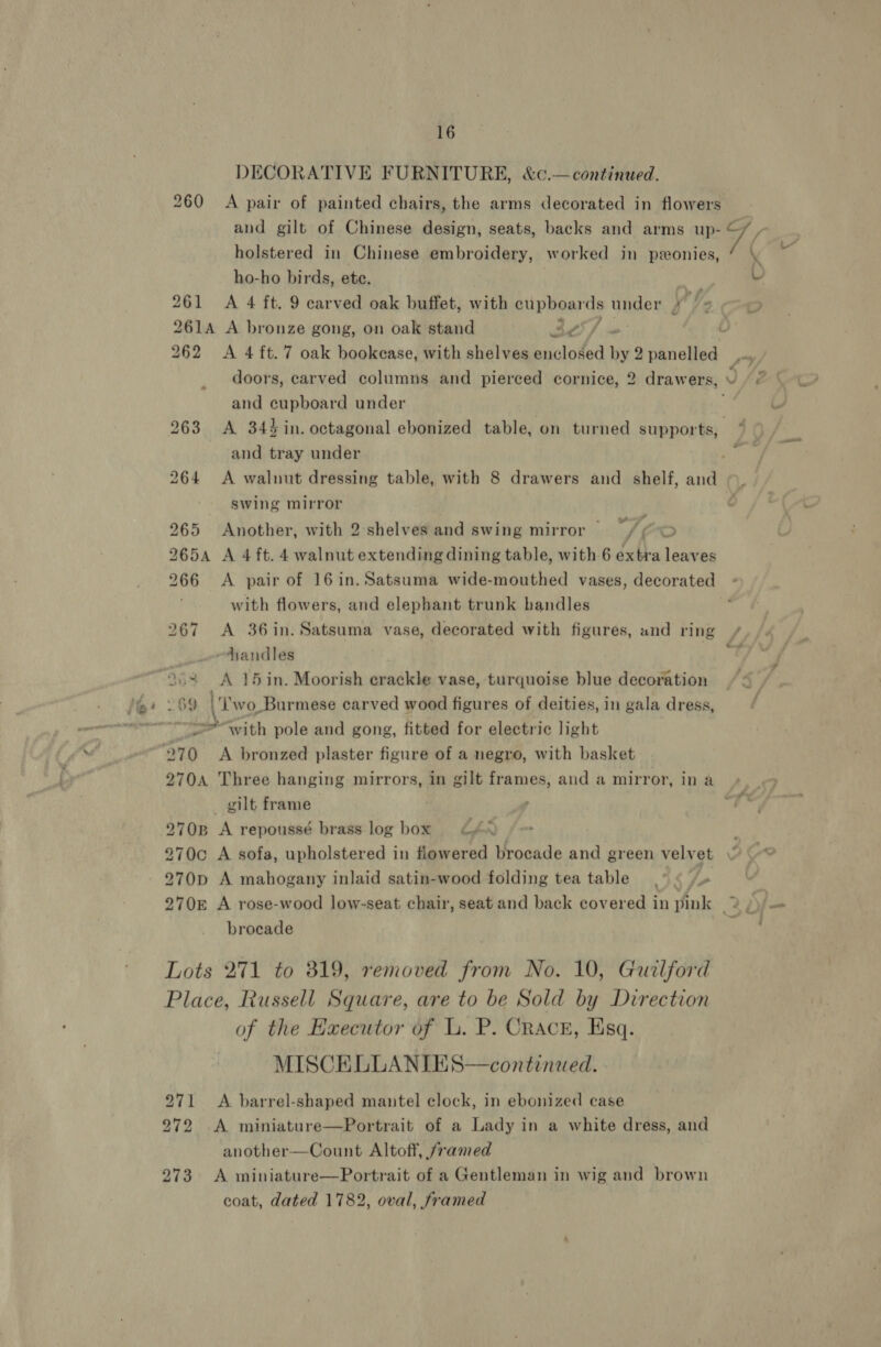 DECORATIVE FURNITURE, &amp;c¢.—continued. and gilt of Chinese design, seats, backs and arms up- holstered in Chinese embroidery, worked in pzeonies, ho-ho birds, ete. | 261 &lt;A 4 ft. 9 carved oak buffet, with pureed ds under ) f. 261A A bronze gong, on oak stand 30 / ~ Voc and cupboard under and tray under swing mirror | 265 Another, with 2:shelves and swing mirror — ef 5S 2654 A 4 ft. 4 walnut extending dining table, with 6 extra leaves 266 &lt;A pair of 16in. Satsuma wide-mouthed vases, decorated with flowers, and elephant trunk bandles 267 &lt;A 36in. Satsuma vase, decorated with figures, and ring handles 7 “69 |‘ wo_Burmese carved wood figures of deities, in gala dress, *with pole and gong, fitted for electric light ya? 270A Three hanging mirrors, in gilt frames, and a mirror, in a gilt frame 270B A repoussé brass log box GA. “¢ ~ 270p A mahogany inlaid satin-wood folding tea table .° « /« 270£ A rose-wood low-seat chair, seat and back covered in pink brocade Lots 271 to 819, removed from No. 10, Gurlford Place, Russell Square, are to be Sold by Direction of the Executor of L. P. Cracr, Esq. MISCELLANIES—continued. 271 &lt;A barrel-shaped mantel clock, in ebonized case 272 A miniature—Portrait of a Lady in a white dress, and another—Count Altoff, /ramed 273 A miniature—Portrait of a Gentleman in wig and brown coat, dated 1782, oval, framed