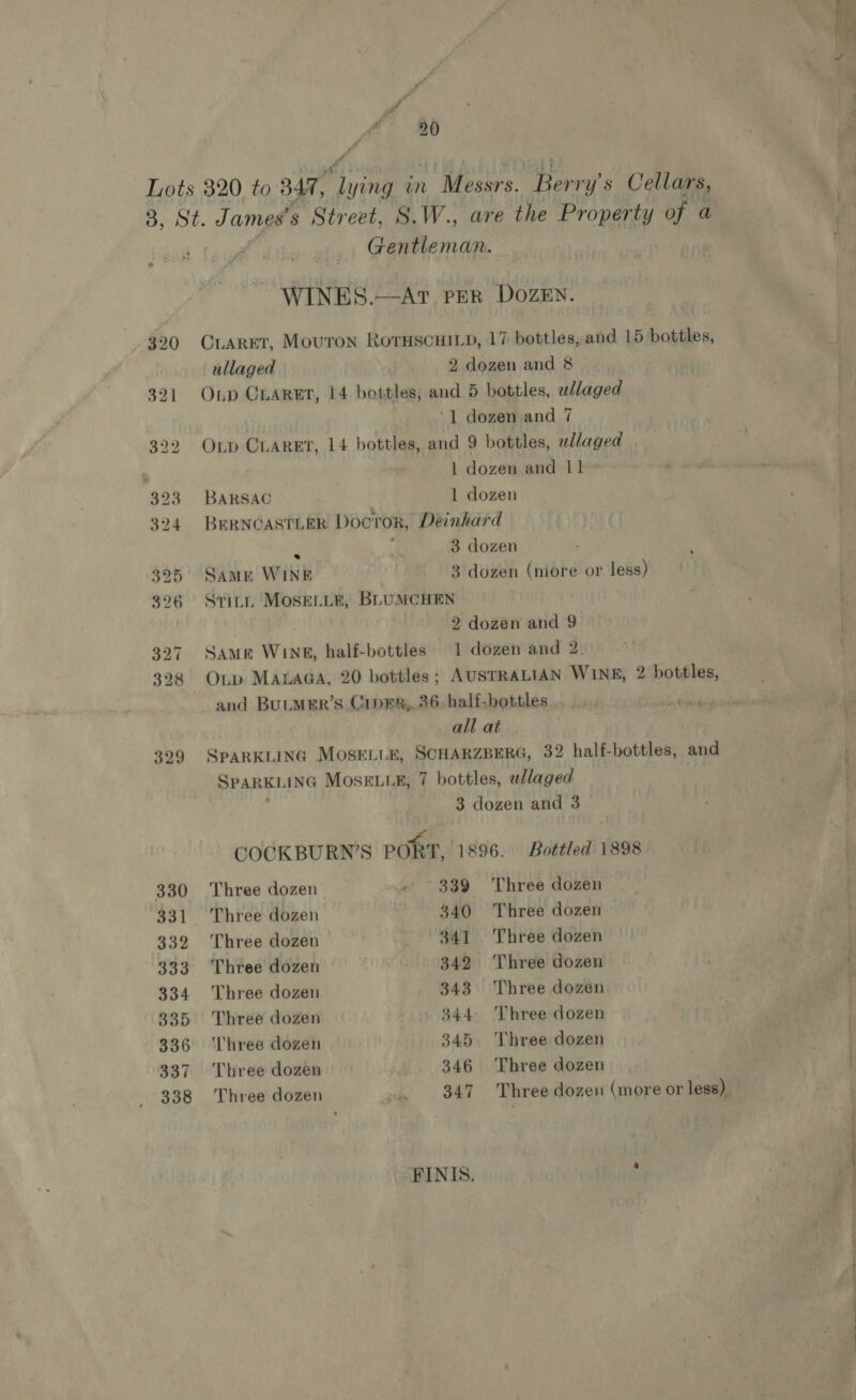 20 ff 329 330 331 332 333 334 335 336 337 338 wim Gentleman. WINES.—At per Dozen. CLARET, Mouton RorHscHILD, 17 bottles, and 15 bottles, ullaged ; 2 dozen and 8 Onp Craret, 14 bottles; and 5 bottles, ullaged 7 ‘1 dozen and 7 OLp CLARET, 14 bottles, and 9 bottles, wlaged | dozen and 11 BARSAC 1 dozen BERNCASTLER Doctor, Deinhard p 3 dozen Same WINE 3 dozen (niore or less) Stitt Mose_ie, BLUMCHEN / 2 dozen and 9 Same WINE, half-bottles 1 dozen and 2 and BULMER’S CipRR,,.36. half-bottles . all at SPARKLING MOSELLE, SCHARZBERG, 32 half-bottles, and SPARKLING MosELL®, 7 bottles, wllaged : Fs COCKBURN’S PORT, 1896. Bottled 1898 Three dozen ~ ~ 339 Three dozen Three dozen . 340 Three dozen Three dozen 341 Three dozen Three dozen 342 Three dozen Three dozen 343 Three dozen Three dozen 344 ‘Three dozen ‘Three dozen 345. ‘Three dozen Three dozen 346 Three dozen Three dozen _ 347 Three dozen (more or less) FINIS. y “es