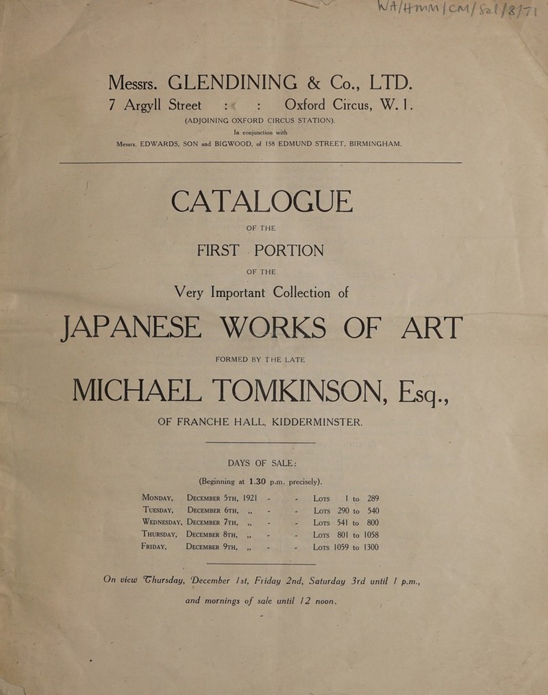 a Mess. GLENDINING &amp; Co., LTD. (ADJOINING OXFORD CIRCUS STATION). In conjunction with Messrs. EDWARDS, SON and BIGWOOD, of 158 EDMUND STREET, BIRMINGHAM. CATALOGUE OF THE FIRST . PORTION ORAL HE Very Important Collection of FORMED BY THE LATE MICHAEL TOMKINSON, Esa.. OF FRANCHE HALL, KIDDERMINSTER. DAYS OF SALE: (Beginning at 1.30 p.m, precisely). Monpay, Decemser 51TH, 1921 - ets LOTS 1 to 289 Tuespay, DercEMBER 6TH, _ ,, - - Lots 290 to 540 ~ Wepnespay, DECEMBER 7TH, ,, - - Lots 541 to 800 Tuurspay, Decemser 8TH, ,, 2 ” Lots 801 to 1058 Fripay, | DeEcEMBER 9TH, ,, 2 e Lots 1059 to 1300 On view Ghursday, December Ist, Friday 2nd, Saturday 3rd until / p.m., and mornings of sale until 12 noon,