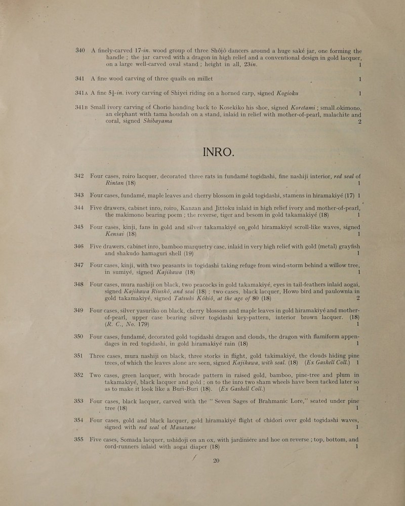 340 A finely-carved 17-in. wood group of three Sh6j6 dancers around a huge saké jar, one forming the handle ; the jar carved with a dragon in high relief and a conventional design in gold lacquer, on a large well-carved oval stand ; height in all, 237. 1 341 A fine wood carving of three quails on millet : 1 3414 A fine 53-1. ivory carving of Shiyei riding on a horned carp, signed Kogioku 1 341B Small ivory carving of Chorio handing back to Kosekiko his shoe, signed Koretami ; small.okimono, an elephant with tama houdah on a stand, inlaid in relief with mother-of-pearl, malachite and coral, signed Shibayama 2 INRO. 342 Four cases, roiro lacquer, decorated three rats in fundamé togidashi, fine nashiji interior, ved seal of Rintan (18) : : 343 Four cases, fundamé, maple leaves and cherry blossom in gold togidashi, stamens in hiramakiyé (17) 1 344 Five drawers, cabinet inro, roiro, Kanzan and Jittoku inlaid in high relief ivory and mother-of-pearl, the makimono bearing poem ; the reverse, tiger and besom in gold takamakiyé (18) par 345 Four cases, kinji, fans in gold and silver takamakiyé on, gold hiramakiyé scroll-like waves, signed Kensai (18) 1 346 Five drawers, cabinet inro, bamboo marquetry case, inlaid in very high relief with gold (metal) grayfish and shakudo hamaguri shell (19) 347 Four cases, kinji, with two peasants in togidashi taking refuge from wind-storm behind a willow tree, in sumiyé, signed Kajikawa (18) 1 348 Four cases, mura nashiji on black, two peacocks in gold takamakiyé, eyes in tail-feathers inlaid aogai, signed Kajikawa Riushé, and seal (18) ; two-cases, black lacquer, Howo bird and paulownia in gold takamakiyé, signed Tatsuki Kék16, at the age of 80 (18) 2 349 Four cases, silver yasuriko on black, cherry blossom and maple leaves in gold hiramakiyé and mother- of-pearl, upper case bearing silver togidashi key-pattern, interior brown lacquer. (18) (ke. C.; Wo.A79) vant 350 Four cases, fundamé, decorated gold togidashi dragon and clouds, the dragon with flamiform appen- | dages in red togidashi, in gold hiramakiyé rain (18) 351 Three cases, mura nashiji on black, three storks in flight, gold takimakiyé, the clouds hiding pine trees, of which the leaves alone are seen, signed Kajikawa, with seal. (18) (Ex Gaskell Coll.) 1 352 Two cases, green lacquer, with brocade pattern in raised gold, bamboo, pine-tree and plum in takamakiyé, black lacquer and gold ; on to the inro two sham wheels have been tacked later so as to make it look like a Buri-Buri (18). (Ex Gaskell Coll.) 1 353 Four cases, black lacquer, carved with the “ Seven Sages of Brahmanic Lore,” seated under pine’ tree (18) 1’ 354 Four cases, gold and black lacquer, gold hiramakiyé flight of chidori over gold togidashi waves, signed with ved seal of Masazane 1 355 Five cases, Somada lacquer, ushidoji on an ox, with jardiniére and hoe on reverse ; top, bottom, and cord-runners inlaid with aogai diaper (18) 1
