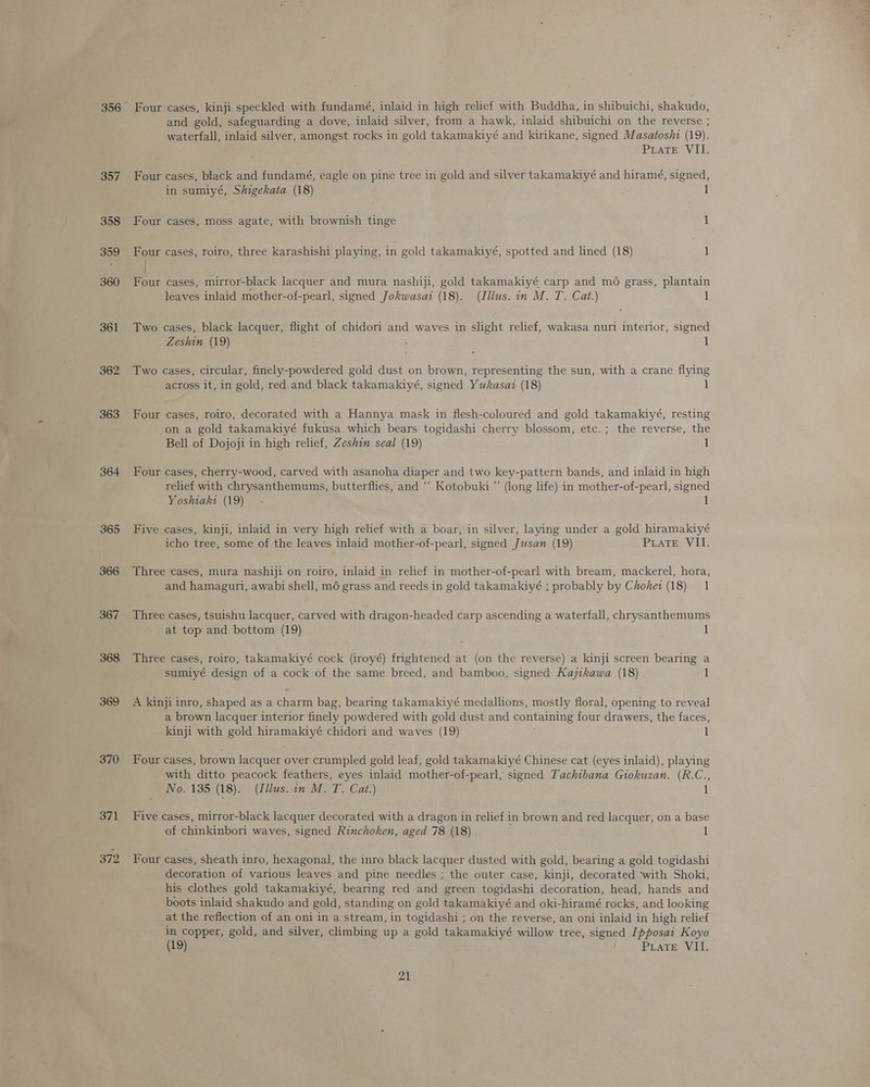 357 358 359 360 361 362 363 364 365 366 367 368 369 370 Four cases, kinji speckled with fundamé, inlaid in high relief with Buddha, in shibuichi, shakudo, and gold, safeguarding a dove, inlaid silver, from a hawk, inlaid shibuichi on the reverse ; waterfall, inlaid silver, amongst rocks in gold takamakiyé and kirikane, signed Masatosht (19). PLATE VII. Four cases, black and fundamé, eagle on pine tree in gold and silver takamakiyé and hiramé, signed, in sumiyé, Shigekata (18) 1 Four cases, moss agate, with brownish tinge 1 Four cases, roiro, three karashishi playing, in gold takamakiyé, spotted and lined (18) 1 Four cases, mirror-black lacquer and mura nashiji, gold takamakiyé carp and mo grass, plantain leaves inlaid mother-of-pearl, signed Jokwasai (18). (Illus. in M. T. Cat.) 1 Two cases, black lacquer, flight of chidori and waves in slight relief, wakasa nuri interior, signed Zeshin (19) 1 Two cases, circular, finely-powdered gold dust on brown, representing the sun, with a crane flying across it, in gold, red and black takamakiyé, signed Yukasazi (18) 1 Four cases, roiro, decorated with a Hannya mask in flesh-coloured and gold takamakiyé, resting on a gold takamakiyé fukusa which bears togidashi cherry blossom, etc. ; the reverse, the Bell of Dojoji in high relief, Zeshin seal (19) 1 Four cases, cherry-wood, carved with asanoha diaper and two key-pattern bands, and inlaid in high relief with chrysanthemums, butterflies, and ‘‘ Kotobuki ”’ (long life) in mother-of-pearl, signed Yoshiaki (19) Five cases, kinji, inlaid in very high relief with a boar, in silver, laying under a gold hiramakiyé icho tree, some of the leaves inlaid mother-of-pearl, signed Jusan (19) Piate VII. Three cases, mura nashiji on roiro, inlaid in relief in mother-of-pearl with bream, mackerel, hora, and hamaguri, awabi shell, m6 grass and reeds in gold takamakiyé ; probably by Chohei (18) 1 Three cases, tsuishu lacquer, carved with dragon-headed carp ascending a waterfall, chrysanthemums at top and bottom (19) 1 Three cases, roiro, takamakiyé cock (iroyé) frightened at (on the reverse) a kinji screen bearing a sumiyé design of a cock of the same breed, and bamboo, signed Kajikawa (18) 1 A kinji inro, shaped as a charm bag, bearing takamakiyé medallions, mostly floral, opening to reveal a brown lacquer interior finely powdered with gold dust and containing four drawers, the faces, kinji with gold hiramakiyé chidori and waves (19) 1 Four cases, brown lacquer over crumpled gold leaf, gold takamakiyé Chinese cat (eyes inlaid), playing with ditto peacock feathers, eyes inlaid mother-of-pearl, signed Tachibana Giokuzan. (R.C., No. 135 (18). (Illus. in M. T. Cat.) i Five cases, mirror-black lacquer decorated with a dragon in relief in brown and red lacquer, on a base of chinkinbori waves, signed Rinchoken, aged 78 (18) 1 Four cases, sheath inro, hexagonal, the inro black lacquer dusted with gold, bearing a gold togidashi decoration of various leaves and pine needles ; the outer case, kinji, decorated ‘with Shoki, his clothes gold takamakiyé, bearing red and green togidashi decoration, head, hands and boots inlaid shakudo and gold, standing on gold takamakiyé and oki-hiramé rocks, and looking at the reflection of an oni in a stream, in togidashi ; on the reverse, an oni inlaid in high relief in copper, gold, and silver, climbing up a gold takamakiyé willow tree, signed [pposai Koyo 9 PLATE V¥Ii,