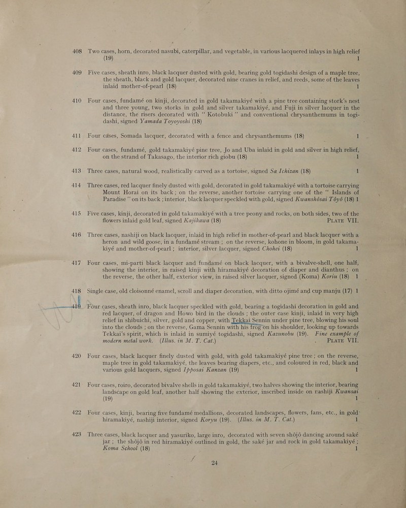 408 409 410 A415 416 417 422 423 Two cases, horn, decorated nasubi, caterpillar, and vegetable, in various lacquered inlays in high relief (19) , 1 Five cases, sheath inro, black lacquer dusted with gold, bearing gold togidashi design of a maple tree, the sheath, black and gold lacquer, decorated nine cranes in relief, and reeds, some of the leaves inlaid mother-of-pearl (18) 1 Four cases, fundamé on kinji, decorated in gold takamakiyé with a pine tree containing stork’s nest and three young, two storks in gold and silver takamakiyé, and Fuji in silver lacquer in the distance, the risers decorated with “‘ Kotobuki”’ and conventional chrysanthemums in togi- dashi, signed Yamada Toyoyoshi (18) Four cases, Somada lacquer, decorated with a fence and chrysanthemums (18) 1 Four cases, fundamé, gold takamakiyé pine tree, Jo and Uba inlaid in gold and silver in high relief, on the strand of Takasago, the interior rich giobu (18) 1 Three cases, natural wood, realistically carved as a tortoise, signed Sa Ichizan (18) iJ Three cases, red lacquer finely dusted with gold, decorated in gold takamakiyé with a tortoise carrying Mount Horai on its back; on the reverse, another tortoise carrying one of the “ Islands of Paradise’ onits back ; interior, black lacquer speckled with gold, signed Kwanshésai T oy6 (18) 1 Five cases, kinji, decorated in gold takamakiyé with a tree peony and rocks, on both sides, two of the flowers inlaid gold leaf, signed Kajikawa (18) PLaTe VII. Three cases, nashiji on black lacquer, inlaid in high relief in mother-of-pearl and black lacquer with a heron and wild goose, in a fundamé stream ; on the reverse, kohone in bloom, in gold takama- kiyé and mother-of-pearl ; interior, silver lacquer, signed Chohew (18) 1 Four cases, mi-parti black lacquer and fundamé on black lacquer, with a bivalve-shell, one half, showing the interior, in raised kinji with hiramakiyé decoration of diaper and dianthus ; on the reverse, the other half, exterior view, in raised silver lacquer, signed (Koma) Korzu (18) 1 Single case, old cloisonné enamel, scroll and diaper decoration, with ditto ojimé and cup manju (17) 1 Four cases, sheath inro, black lacquer speckled with gold, bearing a togidashi decoration in gold and red lacquer, of dragon and Howo bird in the clouds ; the outer case kinji, inlaid in very high relief in shibuichi, silver, gold and copper, with Tekkai Sennin under pine tree, blowing his soul into the clouds ; on the reverse, Gama Sennin with his frog on his shoulder, looking up towards Tekkai’s spirit, which is inlaid in sumiyé togidashi, signed Kazunobu (19). Fine example of modern metal work. (Illus. in M. T. Cat.) . EPLATE VUE various gold lacquers, signed Jpposat Kanzan (19) 1 Four cases, roiro, decorated bivalve shells in gold takamakiyé, two halves showing the interior, bearing landscape on gold leaf, another half showing the exterior, inscribed inside on rashiji Kwansat (19) 1 hiramakiyé, nashiji interior, signed Koryu (19). (Illus. in M. T. Cat.) 1 Three cases, black lacquer and yasuriko, large inro, decorated with seven sh6j6 dancing around saké jar ; the shoj6 in red hiramakiyé outlined in gold, the saké jar and rock in gold takamakiyé ; Koma School (18) 1 ih