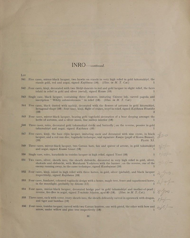 Lor 541 542 543 544 545 p46 547 549 550 551 552 553 554 555 556 IN RO G2ugainee Five cases, mirror-black lacquer, two hawks on stands in very high relief in gold takamakiyé, the stands gold, red and aogai, signed Kajtkawa (18). (Illus. in M. T. Cat.) 1 inlaid in relief in gold and silver (metal), signed Kozan (19) 1 Single case, black lacquer, containing three drawers, imitating Chinese ink, carved pagoda and inscription “‘ Wifely submissiveness ’’ in relief (18). (Jdlus. in M. T. Cat.) Five cases, black dusted with nashiji, decorated with the flowers of autumn in gold hiramakiyé, hexagonal shape (18) ; four cases, kinji, flight of cranes, iroyé in relief, signed Kajtkawa Hisataka (18) 2 Four cases, mirror-black lacquer, bearing gold togidashi decoration of a boar sleeping amongst the herbs of autumn, and a silver moon, fine nashiji interior (18) Three cases, roiro, decorated gold takamakiyé shishi and butterfly ; on the reverse, peonies in gold takamakiyé and aogai, signed Kajikawa (19) 1 Five cases, kinji, the base rojin lacquer, imitating snow and decorated with nine crows, in black lacquer, and a red sun disc, togidashi technique, seal signature Kanju (pupil of Koma Bunsai), (19) PLaTE XI. Three cases, mirror-black lacquer, two Corean hats, fan and quiver of arrows, in gold takamakiyé and aogai, signed Koami Giosei (18) 1 Single case, roiro, karashishi in tsuishu lacquer in high relief, signed Yosez (18) 1 Two cases, silver, sheath inro, the sheath shibuichi, Gosted in very high relief in gold, silver, shakudo and shibuichi, with Murakami Yoshiteru with the banner ; on the reverse, one of the enemy running away, in the same technique, signed Kwakujusat (19) 1 Four cases, kinji, inlaid in high relief with three horses, in gold, silver (piebald), and black lacquer respectively, signed Kajikawa (18) 1 Four cases, fundamé, coloured togidashi design with a house, maple tree, fence and caparisoned horse, in the moonlight, probably by Shiomz (17) 1 Four cases, mirror-black lacquer, decorated bridge post in gold takamakiyé and mother-of-pearl ; Three cases, each with cover, ivory sheath inro, the sheath delicately carved in openwork with dragon, and tiger and bamboo (19) Four cases, tsuishu lacquer, carved with two Corean hunters, one with pistol, the other with bow and