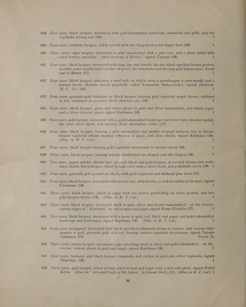 633 634 635 636 643 644 645 646 647 648 Five cases, black lacquer, decorated with gold hiramakiyé landscape, mountain and gulls, and red togidashi setting sun (18) if Four cases, tsuikoku lacquer, richly carved with two dragons on a red diaper base (18) 1 Three cases, rdgin lacquer, decorated in gold takamakiyé with a pine tree, and a plant inlaid with coral berries, inscribed “‘ After drawing of Hoitsu,” signed Yoyusaz (18) 1 Four cases, black lacquer, decorated with stag, doe and warabi, the doe inlaid speckled brown pottery in relief, some warabi inlaid mother-of-pearl, the remainder and the stag gold takamakiyé, Kwan seal of Ritsuo (17) 1 Four cases, black lacquer, imitating a mud wall, on which creep a grasshopper, a suzu-mushi, and a horned beetle (Kabuto muchi popularly called Yamanaka Shikanosuke), signed Jitokusat. (R. C., No. 134) 1 Four cases, greenish-gold fundamé on black lacquer, bearing gold togidashi maple leaves, outlined in red, contained in an outer silver skeleton case (18) 1 Four cases, black lacquer, geese and water plants in gold and silver takamakiyé, and inlaid aogai, and a silver crescent moon, signed Kajtkawa (18) 1 Five cases, gold lacquer, decorated with a gold takamakiyé landscape and river view, interior nashiji, the cases silver lined, and bearing silver inscription tablet (17) 1 Four cases, black lacquer, bearing a gold hiramakiyé and mother-of-pearl wistaria tree in bloom, hiramé togidashi stream bearing reflection of plant, and ditto clouds, signed Kajikawa (18). (Illus. in M. T. Cat.) Four cases, black lacquer bearing gold togidashi decoration to imitate wood (18) 1 Three cases, black lacquer, bearing minute chinkinbori sea dragon and sky dragon (18) 1 Two cases, papier maché, sheath inro, mi-parti black and gold lacquer, decorated stream and reeds, outer sheath black lacquer, inlaid in high relief with a silver stork, and a shakudo raven (18) 1 Four cases, greenish gold poudré on black, with gold togidashi and kirikané pine trees (17) Four cases, black lacquer, decorated with nanten tree, with berries, in kokwa-ryoku-yo lacquer, signed Teirikusat (18) 1 Three cases, black lacquer, inlaid in aogai with ten horses gambolling on raden ground, and two gold lacquer horses (18). (Zilus. in M. T. Cat.) 1 Three cases, black lacquer, decorated stork in gold, silver and brown takamakiyé ; on the reverse, various types of ‘“‘ Kotobuki”’ in red lacquer and aogai, signed Koma Kiuhaku (17) 1 Five cases, black lacquer, decorated with a horse in gold, red, black and aogai, and gold takamakiyé landscape and hydrangea, signed Kajitkawa (18). (Illus. in M. T. Cat.) 1 Four cases, hexagonal, decorated with black and silver ishimatsu design in squares, and various other squares oi gold, greenish gold, and red, bearing various togidashi decorations, signed Tatsuke Takamasa (19) |) PEATE RS Three cases, brown lacquer,-decorated eagle attacking stork in black and gold takamakiyé ; on the reverse, various plants in gold and aogai, signed Kajtkawa (18) 1 Four cases, fundamé and black lacquer, magnolia and cuckoo in gold and silver togidashi, signed Shigenaga (18) 1 Three cases, gold lacquer, inlaid in high relief in lead and aogai with a deer and plant, signed H6ki6 Korn. (Illus. in“ Arts and Crafts of Old Japan,” by Stewart Dick), (17). (Illus.in M. T. Cat.) 1 ft SS