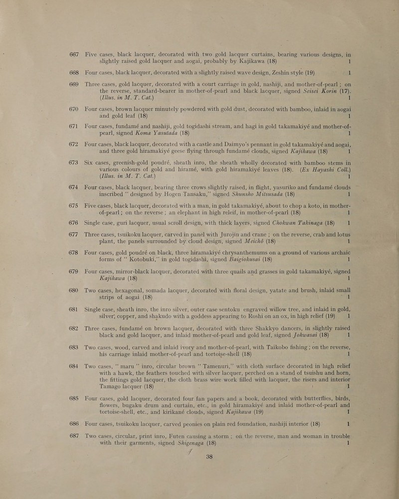 667 668 674 675 676 677 678 679 680 681 682 683 684 685 686 687 Five cases, black lacquer, decorated with two gold lacquer curtains, bearing various designs, in slightly raised gold lacquer and aogai, probably by Kajikawa (18) 1 Four cases, black lacquer, decorated with a slightly raised wave design, Zeshin style (19) 1 Three cases, gold lacquer, decorated with a court carriage in gold, nashiji, and mother-of-pearl ; on the reverse, standard-bearer in mother-of-pearl and black lacquer, signed Seisei Korin (17). (Illus. in M. T. Cat.) 1 Four cases, brown lacquer minutely powdered with gold dust, decorated with bamboo, inlaid in aogai and gold leaf (18) 1 Four cases, fundamé and nashiji, gold togidashi stream, and hagi in gold takamakiyé and mother-of- pearl, signed Koma Yasutada (18) 1 Four cases, black lacquer, decorated with a castle and Daimyo’s pennant in gold takamakiyé and aogai, and three gold hiramakiyé geese flying through fundamé clouds, signed Kajikawa (18) 1 Six cases, greenish-gold poudré, sheath inro, the sheath wholly decorated with bamboo stems in various colours of gold and hiramé, with gold hiramakiyé leaves (18). (Ex Hayashi Coll.) (Illus. in. M. T. Cat.) 1 Four cases, black lacquer, bearing three crows slightly raised, in flight, yasuriko and fundamé clouds inscribed “‘ designed by Hogen Tansaku,” signed Shunsho Mitsusada (18) 1 Five cases, black lacquer, decorated with a man, in gold takamakiyé, about to chop a koto, in mother- of-pearl ; on the reverse ; an elephant in high releif, in mother-of-pearl (18) 1 Single case, guri lacquer, usual scroll design, with thick layers, signed Chokwan T'akinaga (18) 1 Three cases, tsuikoku lacquer, carved in panel with Jurojin and crane ; on the reverse, crab and lotus plant, the panels surrounded by cloud design, signed Meiché (18) 1 Four cases, gold poudré on black, three hiramakiyé chrysanthemums on a ground of various archaic forms of “‘ Kotobuki,”’ in gold togidashi, signed Baigiokusai (18) 1 Four cases, mirror-black lacquer, decorated with three quails and grasses in gold takamakiyé, signed Kajtkawa (18) 1 Two cases, hexagonal, somada lacquer, decorated with floral design, yatate and brush, inlaid small strips of aogai (18) Peat Single case, sheath inro, the inro silver, outer case sentoku engraved willow tree, and inlaid in gold, silver, copper, and shakudo with a goddess appearing to Roshi on an ox, in high relief (19) 1 Three cases, fundamé on brown lacquer, decorated with three Shakkyo dancers, in slightly raised black and gold lacquer, and inlaid mother-of-pearl and gold leaf, signed Jokwasat (18) 1 Two cases, wood, carved and inlaid ivory and mother-of-pearl, with Taikobo fishing ; on the reverse, his carriage inlaid mother-of-pearl and tortoise-shell (18) 1 ’ Two cases, ‘“‘ maru”’ inro, circular brown “‘ Tamenuri,”’ with cloth surface decorated in high relief with a hawk, the feathers touched with silver lacquer, perched on a stand of tsuishu and horn, the fittings gold lacquer, the cloth brass wire work filled with lacquer, the risers and interior Tamago lacquer (18) - 1 Four cases, gold lacquer, decorated four fan papers and a book, decorated with butterflies, birds, flowers, bugaku drum and curtain, etc., in gold hiramakiyé and inlaid mother-of-pearl and tortoise-shell, etc., and kirikané clouds, signed Kajtkawa (19) 1 Four cases, tsuikoku lacquer, carved peonies on plain red foundation, nashiji interior (18) | 1 with their garments, signed Shigenaga (18) 1 ‘A : 38 a a a en oe oe