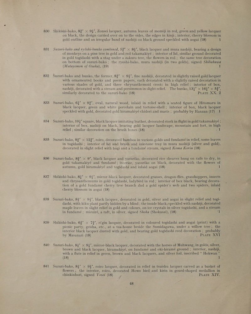 830 831 833 834 835 836 837 838 839 840 841 Shikishi-bako, 8?” * 94”, Zonsei lacquer, autumn leaves of momiji in red, green and yellow lacquer on black, the design carried over on to the sides, the edges in kinji ; interior, cherry blossom in gold outline and an irregular band of nashiji on black ground speckled with aogai (18) 1 Suzuri-bako and ryéshi-bunko combined, 53” x 84, black lacquer and mura nashiji, bearing a design of monkeys on a pine tree in gold and red takamakiyé ; interior of lid, similar ground decorated in gold togidashi with a stag under a zakuro tree, the flowers in red ; the same tree decoration on bottom of suzuri-bako ; the ryoshi-bako, mura nashiji (in two golds), signed Shibakawa (Matayemon of Osaka), (19) 1 Suzuri-bako and bunko, the former, 83” x 94, fine nashiji, decorated in slightly raised gold lacquer with ornamented books and poem papers, each decorated with a slightly raised decoration in various shades of gold, and three chrysanthemoid crests in high relief; interior of box, nashiji, decorated with a stream and persimmon in slight relief. The bunko, 134” x 164” x 53”, similarly decorated to the suzuri-bako (18) PLATE XX  Suzuri-bako, 64” x 92”, oval, natural wood, inlaid in relief with a seated figure of Hitomaru in black lacquer, green and white porcelain and tortoise-shell ; interior of box, black lacquer speckled with gold, decorated gold hiramakiyé chidori and masts ; probably by Hanzan (17) 1 Suzuri-bako, 104” square, black lacquer imitating leather, decorated stork in flight in gold takamakiyé ; interior of box, nashiji on black, bearing gold lacquer landscape, mountain and fort, in high relief ; similar decoration on the brush boxes (18) =i Suzuri-bako, 93” « 123”, roiro, decorated bamboo in various golds and fundamé in relief, some leaves in togidashi ; interior of lid and brush and inkstone tray in mura nashiji (silver and gold), decorated in slight relief with hagi and a fundamé stream, signed Koma Koriu (18) Suzuri-bako, 83” x 9”, black lacquer and yasuriko, decorated rice sheaves hung on rails to dry, in gold takamakiyé and fundamé; interior, yasuriko on black, decorated with the flowers of autumn, gold hiramakiyé and togidashi and inlaid aogai (18) 1 Shikishi-bako, 84” x 94”, mirror-black lacquer, decorated grasses, dragon-flies; grasshoppers, insects and chrysanthemums in gold togidashi, ladybird in red ; interior of box black, bearing decora- tion of a gold fundamé cherry tree branch and a gold spider’s web and two spiders, inlaid cherry blossom in aogai (18) 1 Suzuri-bako, 8$” x 9%”, black lacquer, decorated in gold, silver and aogai in slight relief and togi- dashi, with kiku plant partly hidden by a blind ; the inside black; speckled with nashiji, decorated maple leaves in slight relief in gold and colours, on ice crystals in silver togidashi, and a stream in fundamé ; mizuiré, a raft, in silver, signed Shoka (Shokasai), (18) | Shikishi-bako, 63” x 72”, régin lacquer, decorated in coloured togidashi and aogai (print) with a picnic party, geisha, etc., at a tea-house beside the Sumidagawa, under a willow tree; the interior black lacquer dusted with gold, and bearing gold togidashi reed decoration ; probably by Masanari (18) pUPEATE ows Suzuri-bako, 8$” x 94”, mirror-black lacquer, decorated with the horses of Muhwang, in golds, silver, brown and black lacquer, hiramakiyé, on fundamé and oki-hiramé ground ; interior, nashiji, with a flute in relief in green, brown and black lacquers, and silver foil, inscribed “‘ Hokwan ”’ (18) 1 Suzuri-bako, 84” x 94, roiro lacquer, decorated in relief in tsuishu lacquer carved as a basket of — flowers ; the interior, roiro, decorated Howo bird and kirin in gourd-shaped medallion in chinkinbori, signed Yosez (18) y PLATE XIV.