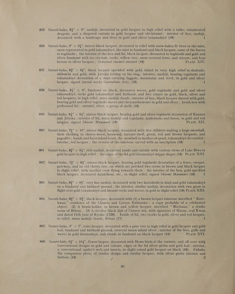 855 856 857 858 859 860 861 862 863 864 865 866 Suzuri-bako, 84” x 9”, nashiji, decorated in gold lacquer in high relief with a taiko, ornamented dragons, and a diapered curtain in gold lacquer and oki-hiramé ; interior of box, nashiji, decorated with a landscape and river in gold and silver takamakiyé (18) 1 Suzuri-bako, 9” x 94, mirror-black lacquer, decorated in relief with snow-laden fir trees in the mist, snow represented in gold takamakiyé, the mist in fundamé and black lacquer, some of the leaves in togidashi ; the interior of the box and lid, black lacquer, decorated in togidashi and gold and silver fundamé with ice crystals, rocks, willow tree, snow-covered ferns, and stream, and four herons in silver lacquer ; cloisonné enamel mizuiré (18) PLATE XIV. Suzuri-bako, 83” x 94”, black lacquer speckled with gold, inlaid in very high relief in shakudo, shibuichi and gold, with Jurojin resting on his stag; interior, nashiji, bearing togidashi and takamakiyé decoration of a man carrying faggots, mountains and river, in gold and silver lacquer, signed (metal work) Gorosaburo (1st), (18) 1 Suzuri-bako, 83” x. 9”, fundamé on black, decorated waves, gold togidashi and gold and silver takamakiyé, rocks gold takamakiyé and kirikané, and five cranes in gold, black, silver and red lacquers, in high relief, mura nashiji clouds ; interior of box, black lacquer dusted with gold, bearing gold and silver togidashi waves and chrysanthemums in gold and silver ; brush box with perforated lid ; mizuiré, silver, a group of shells (18) Suzuri-bako, 63” x 94, mirror-black lacquer, bearing gold and silver togidashi decoration of Kanzan and Jittoku ; interior of lid, mura nashiji and togidashi, makemono and hossu, in gold and red lacquer, signed Shtom: Masanari (18) PiLaTeE XII. Suzuri-bako, 74” x 10”, mirror-black lacquer, decorated with five children making a large snowball, their clothing in cherry-wood, boxwood, tortoise-shell, green, red and brown lacquers, and pagodite ; hands and faces inlaid ivory, the snowball in mother-of-pearl, takamakiyé decoration ; interior, red lacquer ; the reverse of the inkstone carved with an inscription (18) 1 Suzuri-bako, 8?” x 9}”, rich nashiji, decorated inside and outside with various views of Lake Biwa in gold lacquer in high relief ; the edges of the lid gold hiramakiyé shippo diaper (18) PLATE XIII. Suzuri-bako, 72” 84”, mirror-black lacquer, bearing gold togidashi decoration of a fence, creeper, gateway, and an old cherry tree, on which are perched two crows in brown and black lacquer in slight relief, with another crow flying towards them ; the interior of the box, gold speckled black lacquer, decorated dandelions, etc., in slight relief, signed Shiomi Masanari (18) de Suzuri-bako, 82” « 92”, very fine nashiji, decorated with two karashishi in kinji and gold takamakiyé on a fundamé and kirikané ground ; the interior, similar nashiji, decoration with two geese in flight over gold takamakiyé and hiramé rocks and waves, in gold in slight relief (18) PLATE XIII. Suzuri-bako, 82” x 92”, black lacquer, decorated with (1) a brown lacquer inkstone inscribed ‘‘ Koro- kwan,” residence of the Chinese and Corean Embassies ; a copy probably of a celebrated object. (2) A brush-holder, in brown and yellow lacquer, inscribed “‘ Muchuan,” a studio name of Ritsuo. (3) A circular black slab of Chinese ink, with signature of Ritsuo, seal Kwan, and dated 11th year of Kyoho (1726). Inside of lid, two storks in gold, silver and red lacquer, in relief, mura nashiji clouds, Ritswo (17) ' 1 Suzuri-bako, 5” x 7”, roiro lacquer, decorated with a pine tree in high relief in gold lacquer and gold leaf, fundamé and kirikané ground, crescent moon inlaid silver ; interior of the box, gulls and waves in gold hiramakiyé, and clouds in fundamé on black lacquer (19) PiLaTE XVI. Suzuri-bako, 93” x 104, Zonset lacquer, decorated with Howo birds at the corners, and all over with conventional designs in gold and colours, edges of the lid silver giobu and gold leaf ; interior, a conventional spider’s web and insects, in slight raised gold lacquer on black (18).. Fubako, the companion piece, of similar design and similar lacquer, with silver giobu interior and bottom (18) y 2