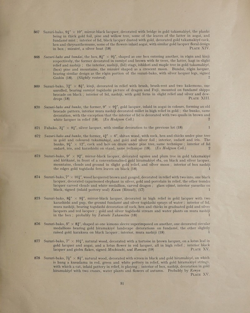 -— 867 868 869 870 871 872 873 875 877 878 Suzuri-bako, 94 10”, mirror-black lacquer, decorated with bridge in gold takamakiyé, the planks being in thick gold foil, pine and willow tree, some of the leaves of the latter in aogai, and fundamé mist ; interior of lid, black lacquer dusted with gold, decorated gold takamakiyé cock, hen and chrysanthemums, some of the flowers inlaid aogai, with similar gold lacquer floral design in box ; mizuiré, a silver boat (18) Pisce XIV. Suzuri-bako and bundai, the box, 84” x 94, shaped as one box entering another, in régin and kinji respectively, the former decorated in sumiyé and brown with fir trees, the latter, hagi in slight relief and nashiji ;_ the interior, nashiji, (lid) stags, ishidori and maple tree in gold takamakiyé, (box) pine and mountains, the mizuiré shaped as a crescent moon. Bundai, régin lacquer, bearing similar design as the régin portion of the suzuri-bako, with silver lacquer legs, signed Goshin (18). (Slightly restored) 2 Suzuri-bako, 72” x 84”, kinji, decorated in relief with brush, brush-rest and two kakemono, one unrolled, bearing sumiyé togidashi picture of dragon and Fuji, mounted on fundamé shippo brocade on black ; interior of lid, nashiji, with gold ferns in slight relief and silver and dew- drops (18) PEATE. XIIT. Suzuri-bako and bunko, the former, 9” « 92”, gold lacquer, inlaid in aogai in colours, forming an old _ brocade pattern, interior mura nashiji decorated millet in high relief in gold ; the bunko, same decoration, with the exception that the interior of lid is decorated with two quails in brown and white lacquer in relief (18). (Ex Hodgson Coll.) 2 Fubako, 34” x 94, silver lacquer, with similar decoration to the previous lot (18) 1 Suzuri-bako and bunko, the former, 43” x 6”, shitan wood, with cock, hen and chicks under pine tree in gold and coloured-takamakiyé, and gold and silver foil ; interior, sudaré and iris. The bunko, 94” x 12”, cock and hen on drum under pine tree, same technique ; interior of lid sudaré, iris, and karashishi on stand, same technique (18). (Ex Hodgson Coll.) Z Suzuri-bako, 9” x 92”, mirror-black lacquer, decorated uguisu and plum tree in gold takamakiyé and kirikané, in front of a conventionalised gold hiramakiyé sta, on black and silver lacquer, mountains, clouds and ground in slight gold relief, and silver moon ; interior of box nashiji the edges gold togidashi fern leaves on black (18) 1 Suzuri-bako, 7” x 104”, wood lacquered brown and gauged, decorated in relief with two inro, one black lacquer, decorated caparisoned elephant in silver, gold and-porcelain in relief, the other tsuishu lacquer carved clouds and white medallion, carved dragon; glass ojimé, interior yasuriko on black, signed (inlaid pottery seal) Kwan (Ritsu6), (17) 1 Suzuri-bako, 8%” 93”, mirror-black lacquer, decorated in high relief in gold lacquer with two karashishi and pup, the ground fundamé and silver togidashi sprays of water ; interior of lid, mura nashiji, bearing togidashi decoration of cock, hen and chicks in graduated gold and silver lacquers and red lacquer ; gold and silver togidashi stream and water plants on mura nashiji in the box; probably by Tatswkit Takamitsu (18) 1 Suzuri-bako, 5” x 83”, shaped as one kimono sleeve superimposed on another, one decorated circular medallions bearing gold hiramakiyé landscape decorations on fundamé, the other slightly raised gold karakusa on black lacquer ; interior, mura nashiji (18) 1 Suzuri-bako, 7” x 104”, natural wood, decorated with a tortoise in brown lacquer, on a lotus leaf in gold lacquer and aogai, and a lotus flower in red lacquer, all in high relief ; interior black lacquer and giobu flakes, signed Mochizuki, seal Hanzan (19) PLATE XV. Suzuri-bako, 74” < 84”, natural wood, decorated with screen in black and gold hiramakiyé, on which _is hung a kusudama in red, green and white pottery in relief, with gold hiramakiyé strings, with which a cat, inlaid pottery in relief, is playing ; interior of box, nashiji, decoration in gold hiramakiyé with two cranes, water plants and flowers of autumn. Probably by Kenya PLATE XV.