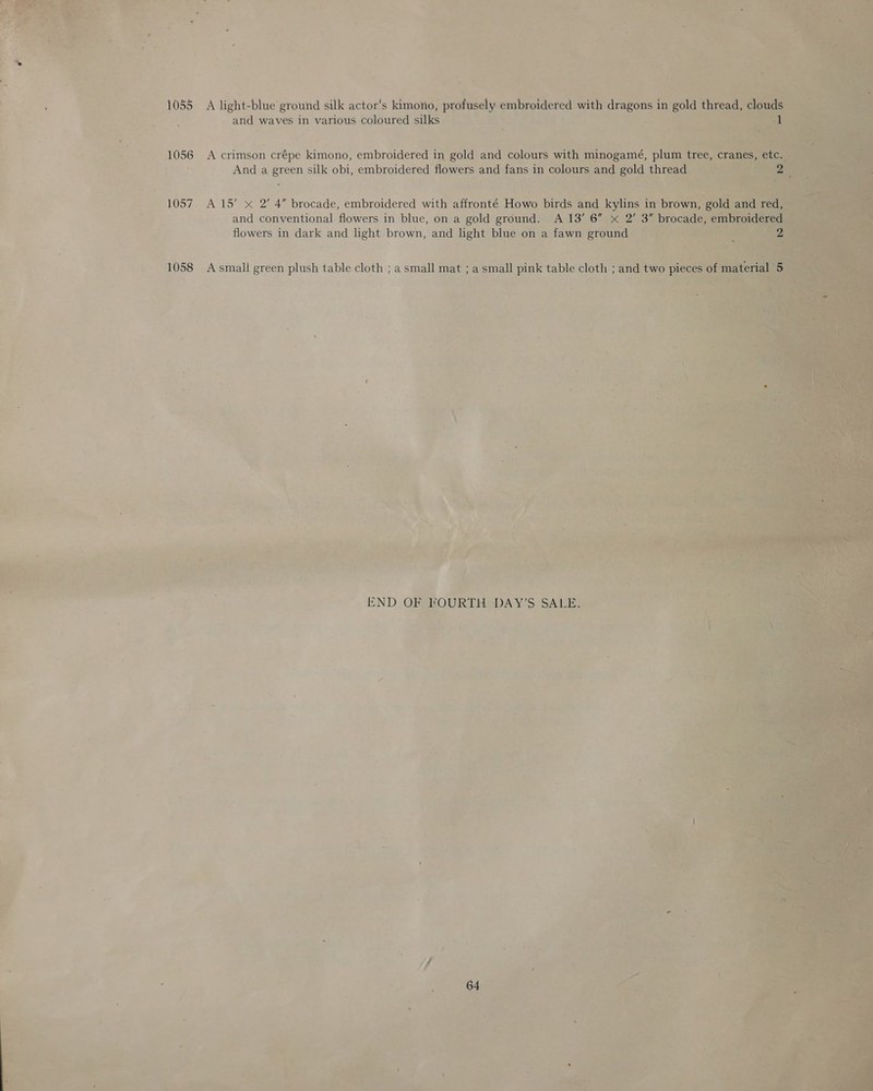    parle 54 roe ~ 1055 A light-blue’ ground silk actor's kimono, profusely embroidered as dragon: = SR - and waves in various coloured silks : i - &amp; 1056 i; j 1057 and conventional flowers in blue, on a gold ground. A 13’ ee flowers in dark and light brown, and light blue on a fawn grounc 1058 Asmall green plush table cloth ; a small mat ;a nat pink table cloth ; and- abit - ES RS END OF FOURTHSDAY’S SALE. 