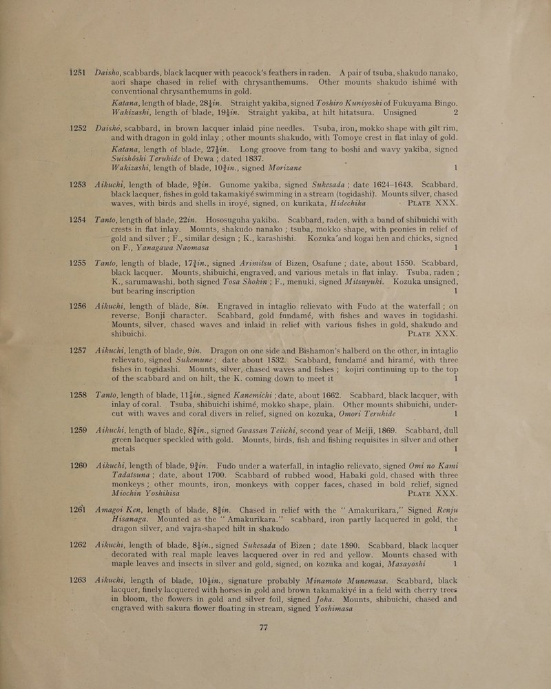 rvs = 1251 1253 1254 1255 1256 1257 1258 1259 1260 1261 1262 1263 Daisho, scabbards, black lacquer with peacock’s feathers inraden. A pair of tsuba, shakudo nanako, aorl shape chased in relief with chrysanthemums. Other mounts shakudo ishimé with conventional chrysanthemums in gold. Katana, length of blade, 2847. Straight yakiba, signed Toshiro Kuntyoshi of Fukuyama Bingo. Wakizashi, length of blade, 1947. Straight yakiba, at hilt hitatsura. Unsigned 2 Daisho, scabbard, in brown lacquer inlaid pine needles. Tsuba, iron, mokko shape with gilt rim, and with dragon in gold inlay ; other mounts shakudo, with Tomoye crest in flat inlay of gold. Katana, length of blade, 274in. Long groove from tang to boshi and wavy yakiba, signed Suishdsht Teruhide of Dewa ; dated 1837. x Wakizashi, length of blade, 102in., signed Mortzane 1 Aikuchi, length of blade, 98in. Gunome yakiba, signed Sukesada ; date 1624-1643. Scabbard, black lacquer, fishes in gold takamakiyé swimming in a stream (togidashi). Mounts silver, chased waves, with birds and shells in iroyé, signed, on kurikata, Hidechtka PLATE XXX. Tanto, length of blade, 221. Hososuguha yakiba. Scabbard, raden, with a band of shibuichi with crests in flat inlay. Mounts, shakudo nanako ; tsuba, mokko shape, with peonies in relief of gold and silver ; F., similar design ; K., karashishi. Kozuka’and kogai hen and chicks, signed on F., Yanagawa Naomasa 1 Tanto, length of blade, 172in., signed Avimitsu of Bizen, Osafune ; date, about 1550. Scabbard, black lacquer. Mounts, shibuichi, engraved, and various metals in flat inlay. Tsuba, raden ; K., sarumawashi, both signed Tosa Shokin ; F., menuki, signed Mitswyukt. Kozuka unsigned, but bearing inscription 1 Atkucht, length of blade, 87m. Engraved in intaglio relievato with Fudo at the waterfall; on reverse, Bonji character. Scabbard, gold fundamé, with fishes and waves in togidashi. ‘Mounts, silver, chased waves and inlaid in relief with various fishes in gold, shakudo and shibuichi. IPG RO, Atkucht, length of blade, 9m. Dragon on one side and Bishamon’s halberd on the other, in intaglio relievato, signed Sukemune; date about 1532. Scabbard, fundamé and hiramé, with three fishes in togidashi. Mounts, silver, chased waves and fishes ; kojiri continuing up to the top of the scabbard and on hilt, the K. coming down to meet it 1 Tanto, length of blade, 11 %1., signed Kanemichit ; date, about 1662. Scabbard, black lacquer, with inlay ofcoral. _ Tsuba, shibuichi ishimé, mokko shape, plain. Other mounts shibuichi, under- cut with waves and coral divers in relief, signed on kozuka, Omori Teruhide 1 Avkucht, length of blade, 82in., signed Gwassan Teiichi, second year of Meiji, 1869. Scabbard, dull green lacquer speckled with gold. Mounts, birds, fish and fishing requisites in silver and other metals 1 Aikuchi, length of blade, 937m. Fudo under a waterfall, in intaglio relievato, signed Omi no Kami Tadatsuna ; date, about 1700. Scabbard of rubbed wood, Habaki gold, chased with three monkeys ; other mounts, iron, monkeys with copper faces, chased in bold relief, signed Miochin Yoshihisa PLATE XXX. Amagot Ken, length of blade, 837m. Chased in relief with the ‘‘ Amakurikara,” Signed Renju Hisanaga. Mounted as the “ Amakurikara.’’ scabbard, iron partly lacquered in gold, the _ dragon silver, and vajra-shaped hilt in shakudo Atkuchi, length of blade, 847., signed Sukesada of Bizen; date 1590. Scabbard, black lacquer decorated with real maple leaves lacquered over in red and yellow. Mounts chased with maple leaves and insects in silver and gold, signed, on kozuka and kogai, Masayoshi 1 Atkucht, length of blade, 104im., signature probably Minamoto Munemasa. Scabbard, black lacquer, finely lacquered with horses in gold and brown takamakiyé in a field with cherry trees in bloom, the flowers in gold and silver foil, signed Joka. Mounts, shibuichi, chased and engraved with sakura flower floating in stream, signed Yoshimasa