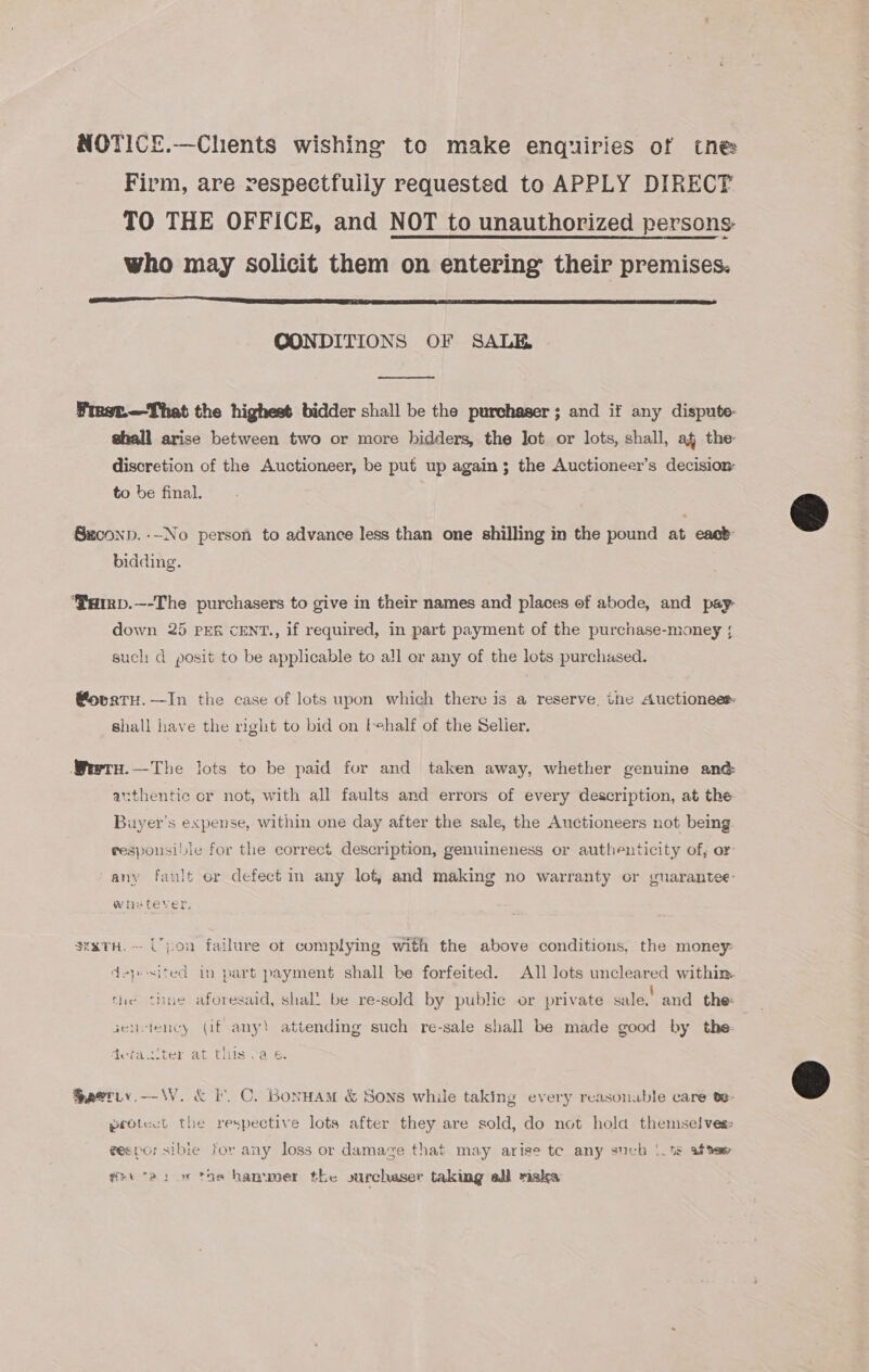 NOTICE.—Chents wishing to make enquiries of tne Firm, are respectfully requested to APPLY DIRECT TO THE OFFICE, and NOT to unauthorized persons who may solicit them on entering their premises.  CONDITIONS OF SALE  Frest.—That the highest bidder shall be the purchaser; and if any dispute- shall arise between two or more bidders, the lot or lots, shall, af the discretion of the Auctioneer, be put up again; the Auctioneer’s decision: to be final. Saconp. --No person to advance less than one shilling in the pound at east bidding. ‘Parrp.—-The purchasers to give in their names and places of abode, and pay down 25 PER cENT., if required, in part payment of the purchase-money ; such: d posit to be applicable to a!l or any of the lots purchased. @ovatu.—In the case of lots upon which there is a reserve, une Auctionee shall have the right to bid on tehalf of the Selier. Weerru.—The lots to be paid for and taken away, whether genuine and anithentic or not, with all faults and errors of every description, at the Buyer's expense, within one day after the sale, the Auctioneers not being responsible for the correct description, genuineness or authenticity of, or any fault or defect in any lot, and making no warranty or guarantee- Wiretever, 3exTH. -- Upon failure ot complying with the above conditions, the money: deposited in part payment shall be forfeited. All lots uncleared within. fhe thue aforesaid, shal’ be re-sold by public or private sale,’ and the: genitency (if any! attending such re-sale shall be made good by the: a r ot . © Nes &lt; tefac.ter at tis .'a 6, Saetiy.-—-W. &amp; I. C. Bonuam &amp; Sons while taking every reasonable care te- protect the respective lots after they are sold, do not hold themse! ves: gespor sibie for any loss or damage that may arise te any such |. 1s afte» why cas or tos hammer the surchaser taking all maka