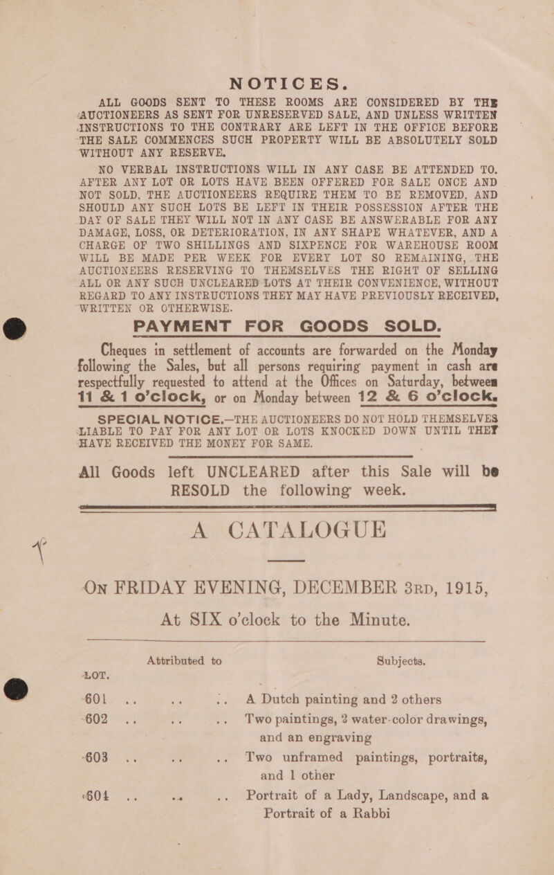  NOTICES. ALL GOODS SENT TO THESE ROOMS ARE CONSIDERED BY THE ‘AUCTIONEERS AS SENT FOR UNRESERVED SALE, AND UNLESS WRITTEN ‘WITHOUT ANY RESERVE, AFTER ANY LOT OR LOTS HAVE BEEN OFFERED FOR SALE ONCE AND . NOT SOLD, THE AUCTIONEERS REQUIRE THEM TO BE REMOVED, AND SHOULD ANY SUCH LOTS BE LEFT IN THEIR POSSESSION AFTER THE DAY OF SALE THEY WILL NOT IN ANY CASE BE ANSWERABLE FOR ANY DAMAGE, LOSS, OR DETERIORATION, IN ANY SHAPE WHATEVER, AND A CHARGE OF TWO SHILLINGS AND SIXPENCE FOR WAREHOUSE ROOM WILL BE MADE PER WEEK FOR EVERY LOT SO REMAINING, THE AUCTIONEERS RESERVING TO THEMSELVES THE RIGHT OF SELLING ALL OR ANY SUCH UNCLEARED LOTS AT THEIR CONVENIENCE, WITHOUT REGARD TO ANY INSTRUCTIONS THEY MAY HAVE PREVIOUSLY RECEIVED, PAYMENT FOR GOODS SOLD. Cheques in settlement of accounts are forwarded on the Monday following the Sales, but all persons requiring payment in cash are respectfully requested to attend at the Offices on Saturday, between 11 &amp; 1 o’clock, or on Monday between 12 &amp; G O’clock. SPECIAL NOTICE.—THE AUCTIONEERS DO NOT HOLD THEMSELVES HAVE RECEIVED THE MONEY FOR SAME. All Goods left UNCLEARED after this Sale will he RESOLD the following week. a TT | A CATALOGUE On FRIDAY EVENING, DECEMBER 38rp, 1915, At SIX o’clock to the Minute.    Attributed to Subjects. ‘LOT, GOL. ‘a .. A Dutch painting and 2 others G02 5 a .. Two paintings, 2 water-color drawings, and an engraving “GOB. “is .. Two unframed paintings, portraits, and | other 604 .. es .. Portrait of a Lady, Landscape, and a Portrait of a Rabbi