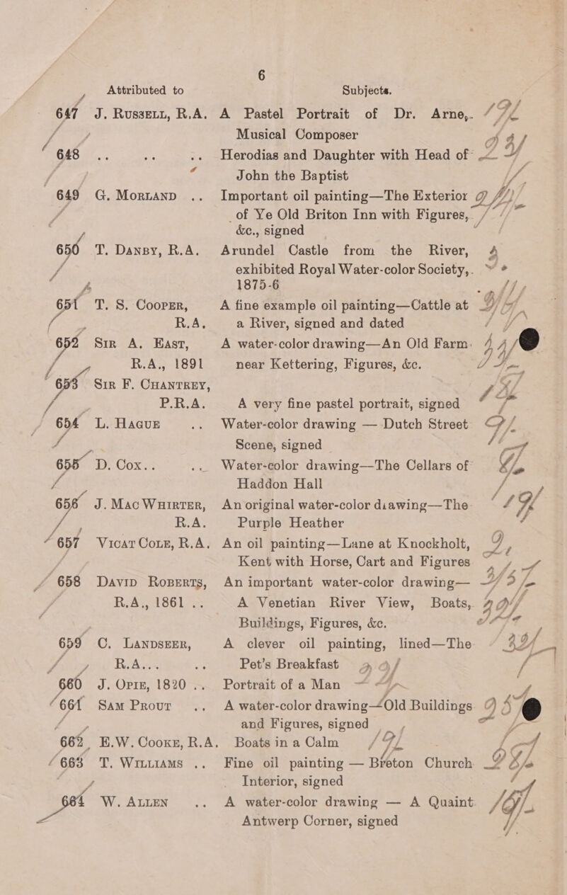 y Attributed to 647 J. Russeuu, R.A. / 6s z ; 649 G. Mornanp / i T. Dansy, R.A. f ¢ * ff» 651 T. S. Coopzr, 3 R.A, 652 Sir A. EAST, / | R.A., 1891 p oh Sir F. CHANTREY, / - P.R.A. 654 L. Haque oot fs 655 D. Cox.. ~ 656 J.Mac Wuirter, . RA. “657 Vicar Cours, R.A. : “658 Davip Roserts, R.A., 1861 .. 659 ©. LanpsezEr, hs Jf R.A. ee 0 J. Opin, 1820 .. ‘661 Sam Prout 662. H.W. Cooxg, R.A. ‘663 T, WriuuiaMs .. Pa jf Sit W. ALLEN Subjects. A Pastel Portrait of Dr. Arne,. Musical Composer Herodias and Daughter with Head of —— John the Baptist Important oil painting—The Exterior _of Ye Old Briton Inn with Figures, . , &amp;e., signed Arundel Castle from the River, 1875-6 A fine example oil painting—Cattle at a River, signed and dated near Kettering, Figures, &amp;c. A very fine pastel portrait, signed Water-color drawing — Dutch Street Scene, signed Haddon Hall Purple Heather An oil painting—Lane at Knockholt, — Kent with Horse, Cart and Figures — An important water-color drawing— A Venetian River View, oe Buildings, Figures, &amp;c. A clever oil painting, lined—The Pet’s Breakfast 4 . y/ Portrait of a Man ~~ ““~ A water-color drawingZ014 Buildings and Figures, signed __,, Boats in a Calm J A VA Fine oil painting — Breton Church Interior, signed A water-color drawing — A Quaint Antwerp Corner, signed SH PY /, A} Mh ‘dal fi wk e O91 Ch /.