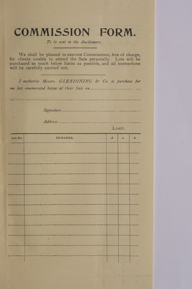 COMMISSION FORM. To be sent to the Auctioneers. We shall be pleased to execute Commissions, free of charge, for clients unable to attend the Sale personally. Lots wiil be purchased-as much below limits as possible, and all instructions will be carefully carried out. L authorise Messrs. GLENDINING &amp; Co. to purchase for wierlans enumerated Delow Al Chetry SAle Otncccccccccceccccccccccvccceves scvee DOLE MEE IASE oe oes nin ea sioaig ein ssi Pe oa: EAP nee ie CAAT ESS RI ele. vale oohdnes ee ee ee Lor No. REMARKS.  Pee ee hee ee Eee ee ee aE SHEE SEHR HEHE TF OS HS HHOS HHH SSEHESSHHSESSHETESHH OHHH SH HIPTESEHEFTOOHE SE PEROT HES EE FOS SOE EH SHOOT ETE LHD HOHHE HT HESE DSHS EHT OHH HHH HHO HIOS EES OETO RD Oe EE eeese  