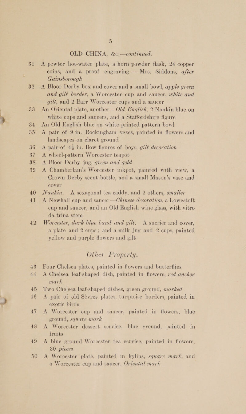 31 D OLD CHINA, &amp;c.—continued. A pewter hot-water plate, a horn powder flask, 24 copper coins, and a proof engraving — Mrs. Siddons, after Gainsborough A Bloor Derby box and cover and a small bow], apple green and gilt border, a Worcester cup and saucer, white and gilt, and 2 Barr Worcester cups and a saucer An Oriental plate, another— Old Mnglish, 2 Nankin blue on white cups and saucers, and a Staffordshire figure An Old English blue on white printed pattern bow] A pair of 9 in. Rockingham vases, painted in flowers and landscapes on claret ground A pair of 4% in. Bow figures of boys, gilt decoration A wheel-pattern Worcester teapot A Bloor Derby jug, green and gold A Chamberlain’s Worcester inkpot, painted with view, a Crown Derby scent bottle, and a small Mason’s vase and cover Nankin. <A sexagonal tea caddy, and 2 others, smaller A Newhall cup and saucer-—Chinese decoration, a Lowestoft cup and saucer, and an Old English wine glass, with vitro da trina stem Worcester, dark blue band and gilt. A sucrier and cover, a plate and 2 cups; and a milk jug and 2 cups, painted yellow and purple flowers and gilt Other Property. Four Chelsea plates, painted in flowers and butterflies A Chelsea leaf-shaped dish, painted in flowers, red anchor mark Two Chelsea leaf-shaped dishes, green ground, marked A pair of old Sévres. plates, turquoise borders, painted in exotic birds A Worcester cup and saucer, painted in flowers, blue ground, square mark A Worcester dessert service, blue ground, painted in fruits A blue ground Worcester tea service, painted in flowers, 30 pieces A Worcester plate, painted in kylins, square mark, and a Worcester cup and saucer, Oriental mark
