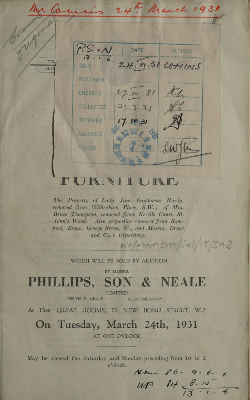      PURCHAS CHESKED COLLECTED RECEIVED } ACCESSED TASSED PURINE LONE The Property of Lady Jane Gaythorne Hardy, removed from Wilbraham Place, S.W.; of Mrs. Bruce Thompson, removed from Neville Court, St. John’s Wood. Also properties removed from Rom- ford, Essex, George Street, W., and Messrs. Druce and Co.’s Depository. ———— - 22&gt;. UR eee! f \ } er ~ ) Lf 1 Px’ d ag ra : 4 Za » - Vat ry / a [ n (7 { i —t / F343 Sed ) \/ j : ; ! 4 7 WHICH WILL BE SOLD BY AUCTION PHILLIPS, SON &amp; NEALE | At Their GREAT ROOMS, 72 .NEW BOND STREET, W.1 | On Tuesday, March 24th, 1931 ) “AT ONE O’CLOCK.  o'clock. Nr £6- dah A hos HA a A323) TS € LOL OE 