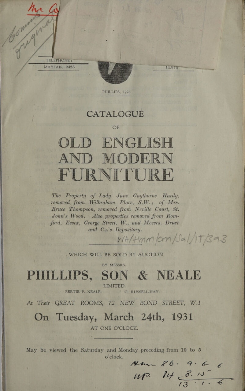   =e een aS = aa pees   Vb TELEPHONE : ~~ fs MAYFAIR: 2425 ORY me vA Er Pa  CATALOGUE OF OLD ENGLISH AND MODERN FURNITURE The Property of Lady Jane Gaythorne Hardy, removed from Wilbraham Place, S.W.; of Mrs. Bruce Thompson, removed from Neville Court, St. John’s Wood. Also properties removed from Rom- ford, Essex, George Street, W., and Messrs. Druce and Co9.’s Depository. } fia } . _ ii /) pi A bLArLam | ri. = o&gt; sm J § - WHICH WILL BE SOLD BY AUCTION PHILLIPS, SON &amp; NEALE At Their GREAT ROOMS, 72 NEW BOND STREET, W.1 On Tuesday, March 24th, 1931 AT ONE O’CLOCK. SPR OO at, age lf? Lif a Poth ies ASR &gt; Bites 6 