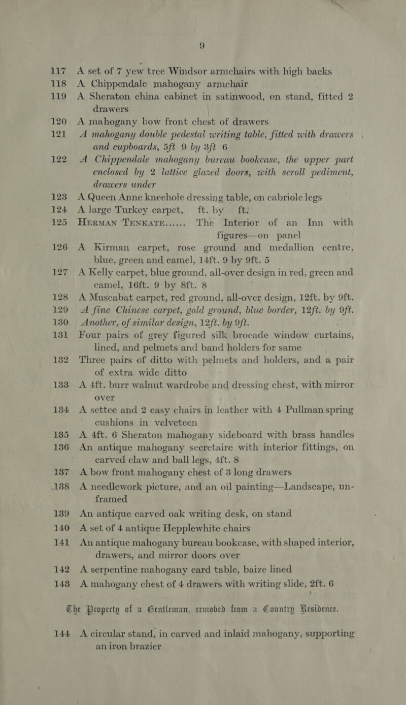 A set of 7 yew tree Windsor armchairs with high backs . A. Chippendale mahogany armchair A Sheraton china cabinet in satinwood, on stand, fitted 2 drawers | A mahogany bow front chest of drawers A mahogany double pedestal writing table, fitted with drawers and cupboards, 5ft 9 by 3ft 6 A Chippendale mahogany bureau bookcase, the wpper part enclosed by 2 lattice glazed doors, with scroll pediment, drawers under A Queen Anne kneehole dressing table, on cabriole legs A large Turkey carpet, ft. by ft: HERMAN TENKATE...... The Interior of an Inn with figures—on panel A Kirman carpet, rose ground and medallion centre, blue, green and camel, 14ft. 9 by 9ft. 5 A Kelly carpet, blue ground, all-over design in red, green and camel, 16ft. 9 by 8ft. 8 A Muscabat carpet, red ground, all-over design, 12ft. by 9ft. A fine Chinese carpet, gold ground, blue border, 12ft. by 9ft. Another, of similar design, 12ft. by 9ft. Four pairs of grey figured silk brocade window curtains, lined, and pelmets and band holders for same Three pairs of ditto with pelmets and holders, and a pair of extra wide ditto A 4ft. burr walnut wardrobe and dressing chest, with mirror over A settee and 2 easy chairs in leather with 4 Pullman spring cushions in velveteen A 4ft. 6 Sheraton mahogany sideboard with brass handles An antique mahogany secretaire with interior fittings, on carved claw and ball legs, 4ft. 8 A bow front mahogany chest of 3 long drawers A needlework picture, and an oil painting—Landscape, un- framed An antique carved oak writing desk, on stand A set of 4 antique Hepplewhite chairs An antique mahogany bureau bookcase, with shaped interior, drawers, and mirror doors over A serpentine mahogany card table, baize lined A mahogany chest of 4 drawers with writing slide, 2ft. 6 144 A circular stand, in carved and inlaid mahogany, supporting an iron brazier